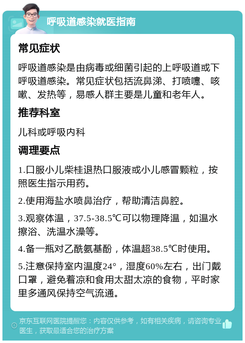 呼吸道感染就医指南 常见症状 呼吸道感染是由病毒或细菌引起的上呼吸道或下呼吸道感染。常见症状包括流鼻涕、打喷嚏、咳嗽、发热等，易感人群主要是儿童和老年人。 推荐科室 儿科或呼吸内科 调理要点 1.口服小儿柴桂退热口服液或小儿感冒颗粒，按照医生指示用药。 2.使用海盐水喷鼻治疗，帮助清洁鼻腔。 3.观察体温，37.5-38.5℃可以物理降温，如温水擦浴、洗温水澡等。 4.备一瓶对乙酰氨基酚，体温超38.5℃时使用。 5.注意保持室内温度24°，湿度60%左右，出门戴口罩，避免着凉和食用太甜太凉的食物，平时家里多通风保持空气流通。