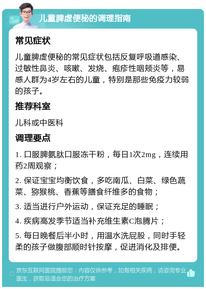 儿童脾虚便秘的调理指南 常见症状 儿童脾虚便秘的常见症状包括反复呼吸道感染、过敏性鼻炎、咳嗽、发烧、疱疹性咽颊炎等，易感人群为4岁左右的儿童，特别是那些免疫力较弱的孩子。 推荐科室 儿科或中医科 调理要点 1. 口服脾氨肽口服冻干粉，每日1次2mg，连续用药2周观察； 2. 保证宝宝均衡饮食，多吃南瓜、白菜、绿色蔬菜、猕猴桃、香蕉等膳食纤维多的食物； 3. 适当进行户外运动，保证充足的睡眠； 4. 疾病高发季节适当补充维生素C泡腾片； 5. 每日晚餐后半小时，用温水洗屁股，同时手轻柔的孩子做腹部顺时针按摩，促进消化及排便。