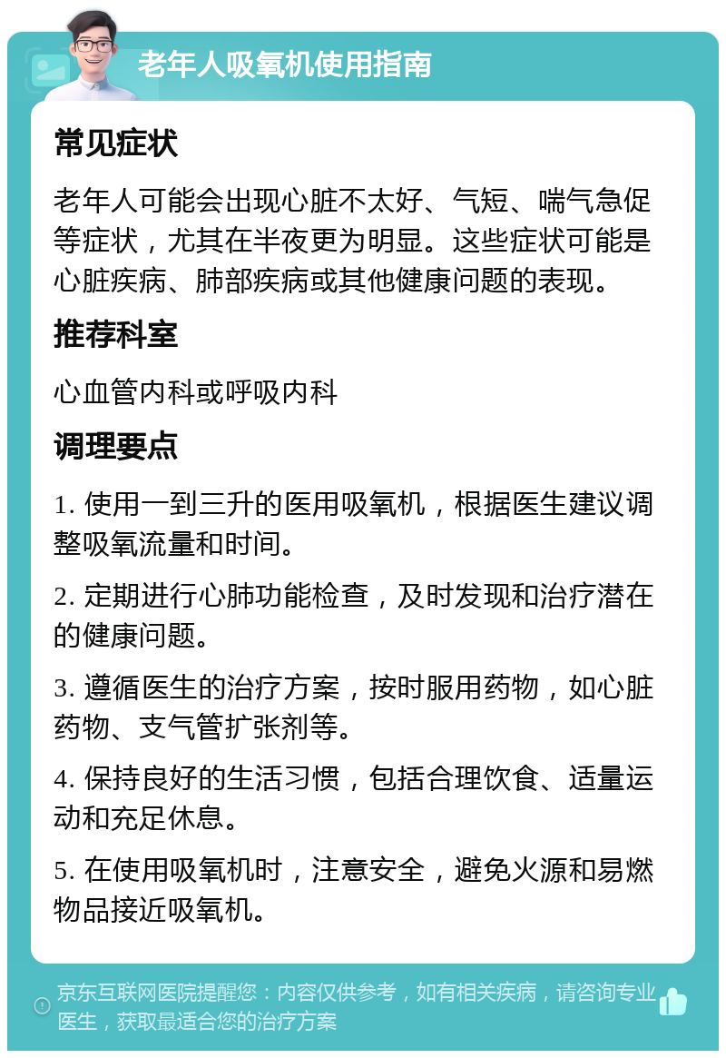 老年人吸氧机使用指南 常见症状 老年人可能会出现心脏不太好、气短、喘气急促等症状，尤其在半夜更为明显。这些症状可能是心脏疾病、肺部疾病或其他健康问题的表现。 推荐科室 心血管内科或呼吸内科 调理要点 1. 使用一到三升的医用吸氧机，根据医生建议调整吸氧流量和时间。 2. 定期进行心肺功能检查，及时发现和治疗潜在的健康问题。 3. 遵循医生的治疗方案，按时服用药物，如心脏药物、支气管扩张剂等。 4. 保持良好的生活习惯，包括合理饮食、适量运动和充足休息。 5. 在使用吸氧机时，注意安全，避免火源和易燃物品接近吸氧机。