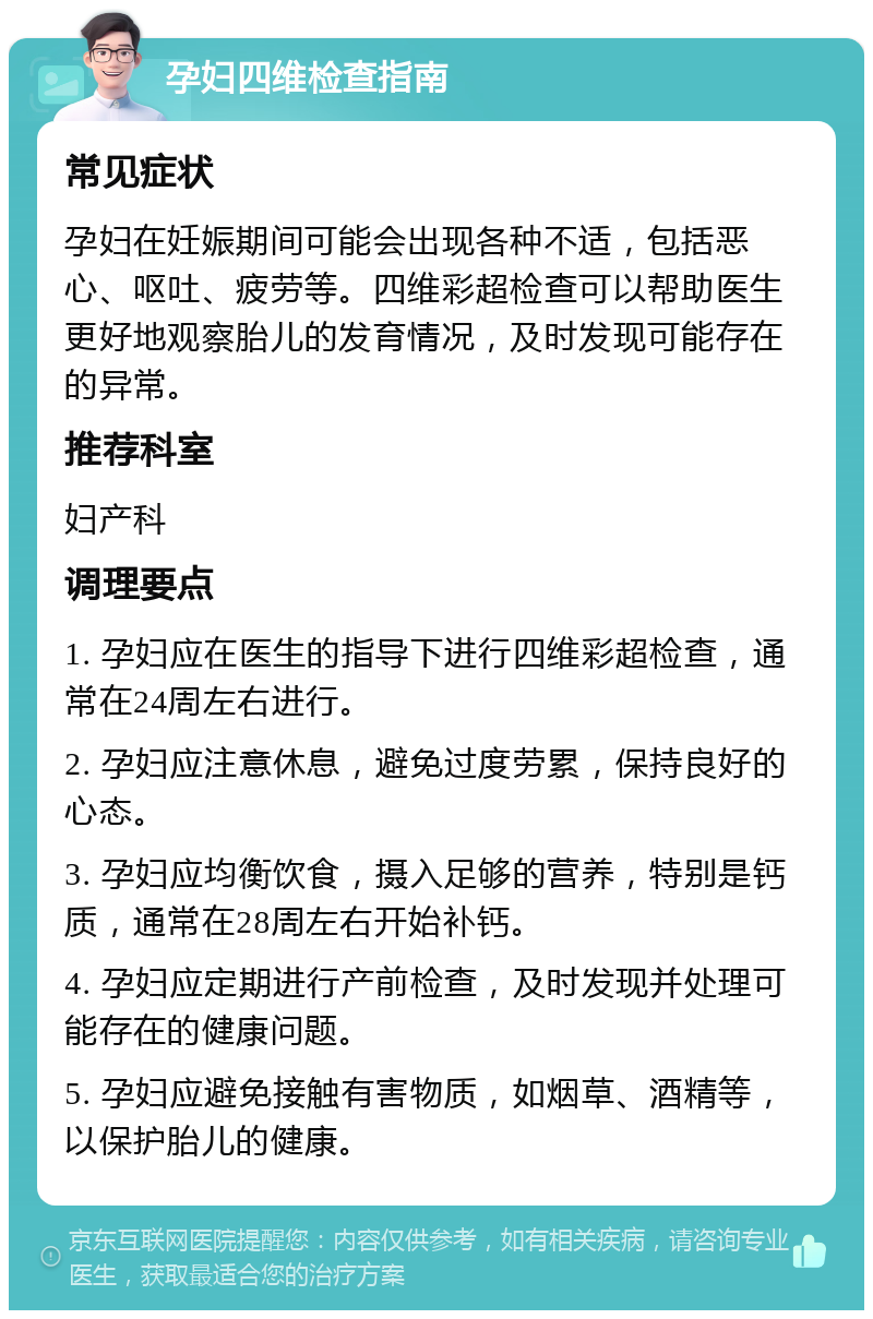 孕妇四维检查指南 常见症状 孕妇在妊娠期间可能会出现各种不适，包括恶心、呕吐、疲劳等。四维彩超检查可以帮助医生更好地观察胎儿的发育情况，及时发现可能存在的异常。 推荐科室 妇产科 调理要点 1. 孕妇应在医生的指导下进行四维彩超检查，通常在24周左右进行。 2. 孕妇应注意休息，避免过度劳累，保持良好的心态。 3. 孕妇应均衡饮食，摄入足够的营养，特别是钙质，通常在28周左右开始补钙。 4. 孕妇应定期进行产前检查，及时发现并处理可能存在的健康问题。 5. 孕妇应避免接触有害物质，如烟草、酒精等，以保护胎儿的健康。