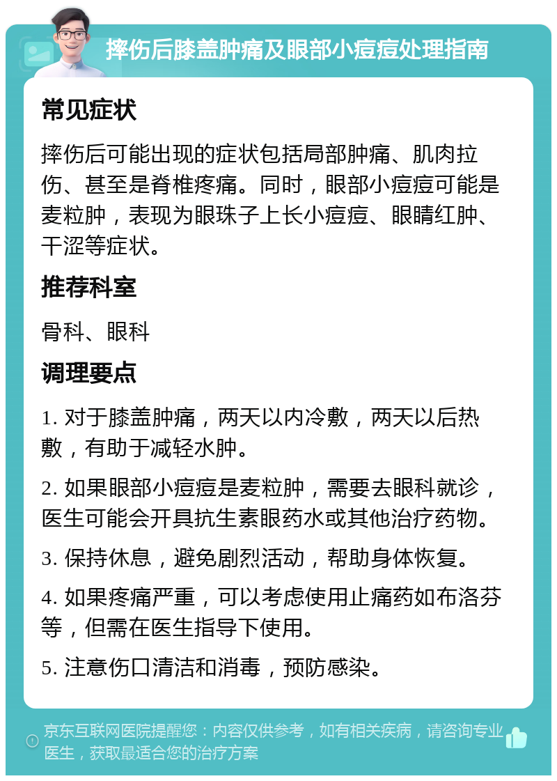 摔伤后膝盖肿痛及眼部小痘痘处理指南 常见症状 摔伤后可能出现的症状包括局部肿痛、肌肉拉伤、甚至是脊椎疼痛。同时，眼部小痘痘可能是麦粒肿，表现为眼珠子上长小痘痘、眼睛红肿、干涩等症状。 推荐科室 骨科、眼科 调理要点 1. 对于膝盖肿痛，两天以内冷敷，两天以后热敷，有助于减轻水肿。 2. 如果眼部小痘痘是麦粒肿，需要去眼科就诊，医生可能会开具抗生素眼药水或其他治疗药物。 3. 保持休息，避免剧烈活动，帮助身体恢复。 4. 如果疼痛严重，可以考虑使用止痛药如布洛芬等，但需在医生指导下使用。 5. 注意伤口清洁和消毒，预防感染。