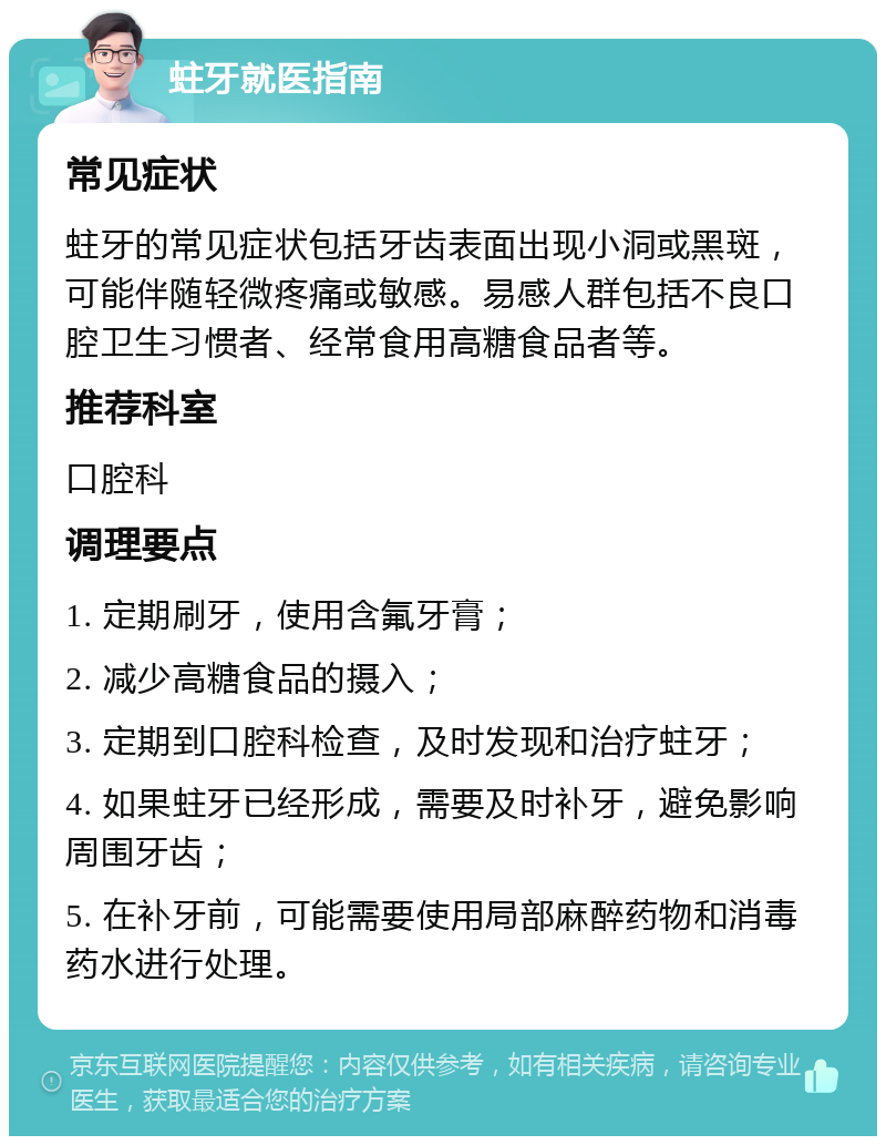 蛀牙就医指南 常见症状 蛀牙的常见症状包括牙齿表面出现小洞或黑斑，可能伴随轻微疼痛或敏感。易感人群包括不良口腔卫生习惯者、经常食用高糖食品者等。 推荐科室 口腔科 调理要点 1. 定期刷牙，使用含氟牙膏； 2. 减少高糖食品的摄入； 3. 定期到口腔科检查，及时发现和治疗蛀牙； 4. 如果蛀牙已经形成，需要及时补牙，避免影响周围牙齿； 5. 在补牙前，可能需要使用局部麻醉药物和消毒药水进行处理。