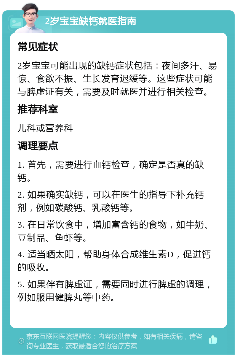 2岁宝宝缺钙就医指南 常见症状 2岁宝宝可能出现的缺钙症状包括：夜间多汗、易惊、食欲不振、生长发育迟缓等。这些症状可能与脾虚证有关，需要及时就医并进行相关检查。 推荐科室 儿科或营养科 调理要点 1. 首先，需要进行血钙检查，确定是否真的缺钙。 2. 如果确实缺钙，可以在医生的指导下补充钙剂，例如碳酸钙、乳酸钙等。 3. 在日常饮食中，增加富含钙的食物，如牛奶、豆制品、鱼虾等。 4. 适当晒太阳，帮助身体合成维生素D，促进钙的吸收。 5. 如果伴有脾虚证，需要同时进行脾虚的调理，例如服用健脾丸等中药。