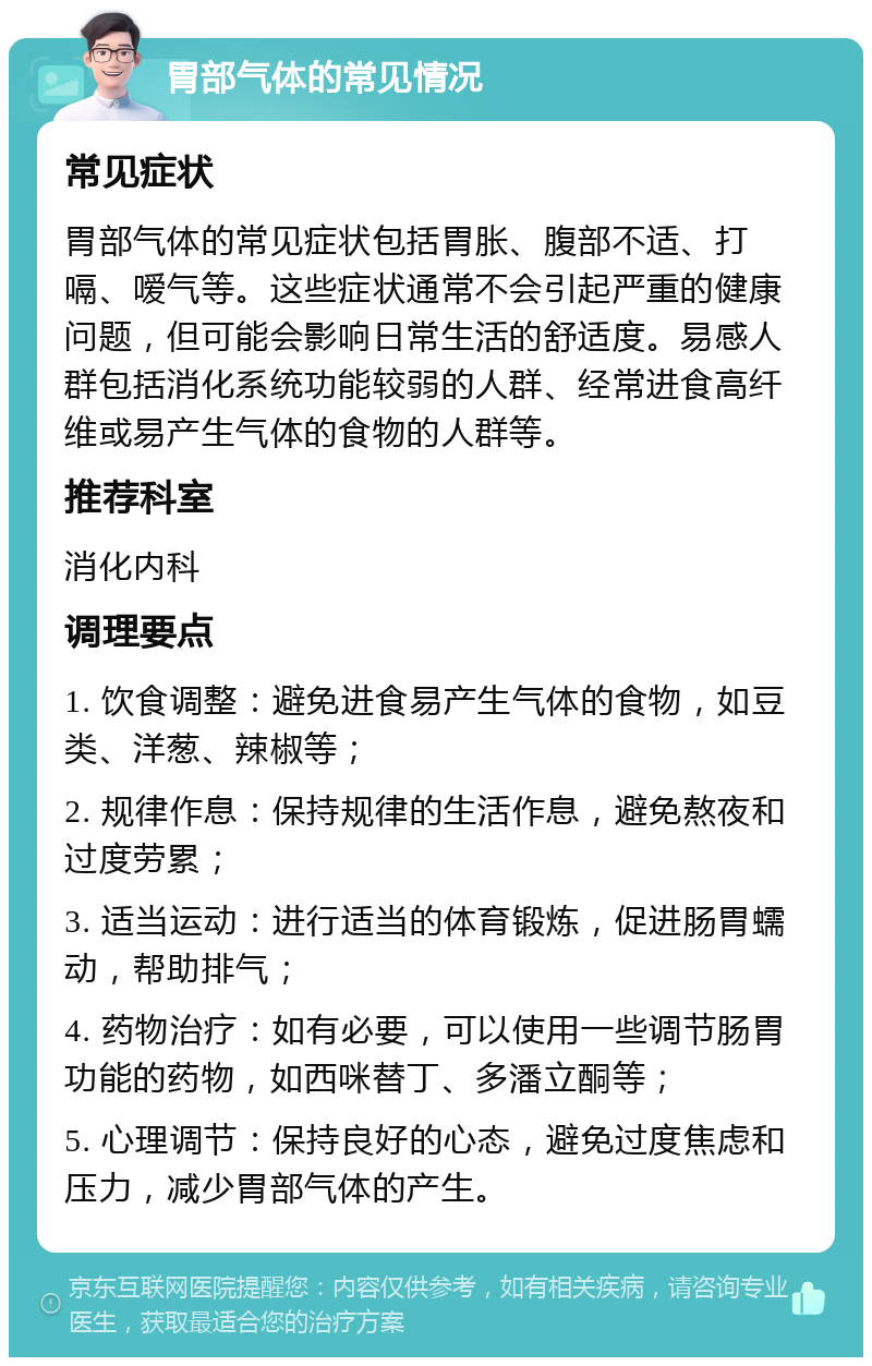 胃部气体的常见情况 常见症状 胃部气体的常见症状包括胃胀、腹部不适、打嗝、嗳气等。这些症状通常不会引起严重的健康问题，但可能会影响日常生活的舒适度。易感人群包括消化系统功能较弱的人群、经常进食高纤维或易产生气体的食物的人群等。 推荐科室 消化内科 调理要点 1. 饮食调整：避免进食易产生气体的食物，如豆类、洋葱、辣椒等； 2. 规律作息：保持规律的生活作息，避免熬夜和过度劳累； 3. 适当运动：进行适当的体育锻炼，促进肠胃蠕动，帮助排气； 4. 药物治疗：如有必要，可以使用一些调节肠胃功能的药物，如西咪替丁、多潘立酮等； 5. 心理调节：保持良好的心态，避免过度焦虑和压力，减少胃部气体的产生。