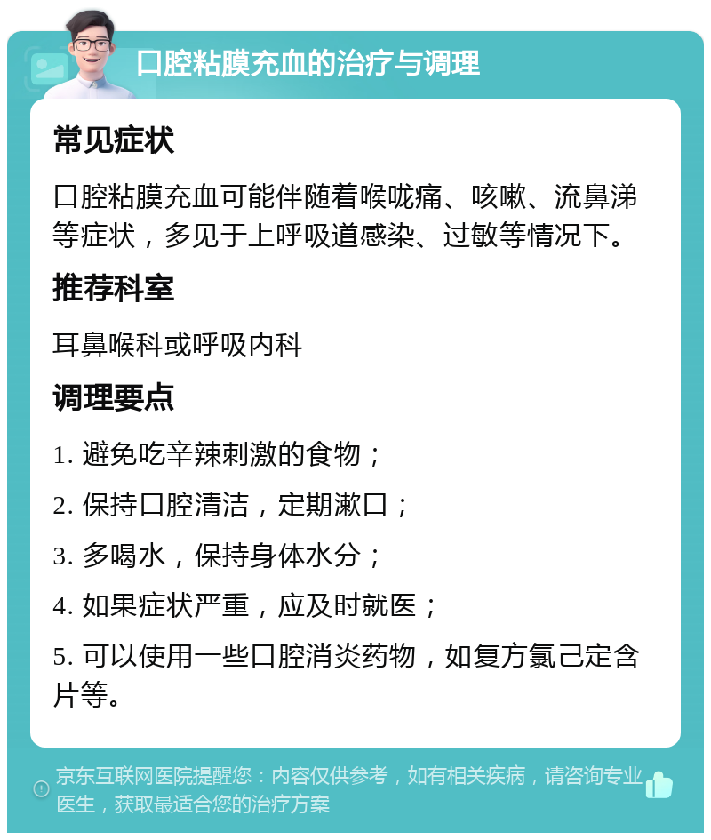 口腔粘膜充血的治疗与调理 常见症状 口腔粘膜充血可能伴随着喉咙痛、咳嗽、流鼻涕等症状，多见于上呼吸道感染、过敏等情况下。 推荐科室 耳鼻喉科或呼吸内科 调理要点 1. 避免吃辛辣刺激的食物； 2. 保持口腔清洁，定期漱口； 3. 多喝水，保持身体水分； 4. 如果症状严重，应及时就医； 5. 可以使用一些口腔消炎药物，如复方氯己定含片等。