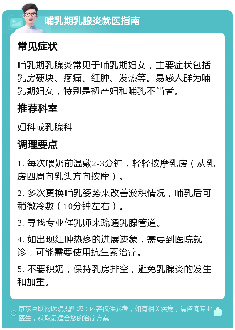 哺乳期乳腺炎就医指南 常见症状 哺乳期乳腺炎常见于哺乳期妇女，主要症状包括乳房硬块、疼痛、红肿、发热等。易感人群为哺乳期妇女，特别是初产妇和哺乳不当者。 推荐科室 妇科或乳腺科 调理要点 1. 每次喂奶前温敷2-3分钟，轻轻按摩乳房（从乳房四周向乳头方向按摩）。 2. 多次更换哺乳姿势来改善淤积情况，哺乳后可稍微冷敷（10分钟左右）。 3. 寻找专业催乳师来疏通乳腺管道。 4. 如出现红肿热疼的进展迹象，需要到医院就诊，可能需要使用抗生素治疗。 5. 不要积奶，保持乳房排空，避免乳腺炎的发生和加重。