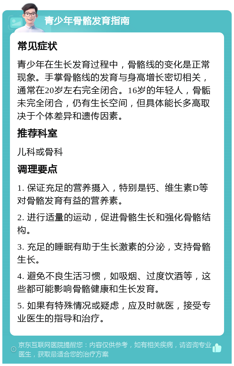 青少年骨骼发育指南 常见症状 青少年在生长发育过程中，骨骼线的变化是正常现象。手掌骨骼线的发育与身高增长密切相关，通常在20岁左右完全闭合。16岁的年轻人，骨骺未完全闭合，仍有生长空间，但具体能长多高取决于个体差异和遗传因素。 推荐科室 儿科或骨科 调理要点 1. 保证充足的营养摄入，特别是钙、维生素D等对骨骼发育有益的营养素。 2. 进行适量的运动，促进骨骼生长和强化骨骼结构。 3. 充足的睡眠有助于生长激素的分泌，支持骨骼生长。 4. 避免不良生活习惯，如吸烟、过度饮酒等，这些都可能影响骨骼健康和生长发育。 5. 如果有特殊情况或疑虑，应及时就医，接受专业医生的指导和治疗。