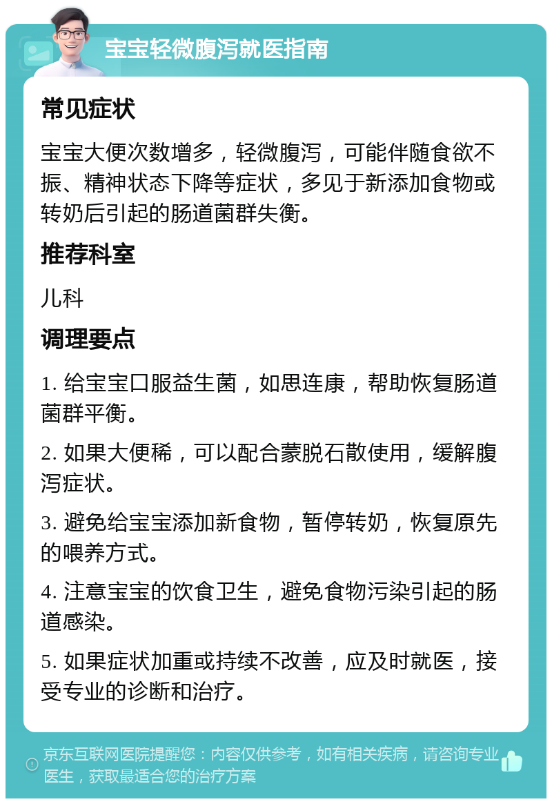 宝宝轻微腹泻就医指南 常见症状 宝宝大便次数增多，轻微腹泻，可能伴随食欲不振、精神状态下降等症状，多见于新添加食物或转奶后引起的肠道菌群失衡。 推荐科室 儿科 调理要点 1. 给宝宝口服益生菌，如思连康，帮助恢复肠道菌群平衡。 2. 如果大便稀，可以配合蒙脱石散使用，缓解腹泻症状。 3. 避免给宝宝添加新食物，暂停转奶，恢复原先的喂养方式。 4. 注意宝宝的饮食卫生，避免食物污染引起的肠道感染。 5. 如果症状加重或持续不改善，应及时就医，接受专业的诊断和治疗。