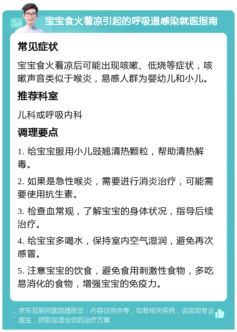 宝宝食火着凉引起的呼吸道感染就医指南 常见症状 宝宝食火着凉后可能出现咳嗽、低烧等症状，咳嗽声音类似于喉炎，易感人群为婴幼儿和小儿。 推荐科室 儿科或呼吸内科 调理要点 1. 给宝宝服用小儿豉翘清热颗粒，帮助清热解毒。 2. 如果是急性喉炎，需要进行消炎治疗，可能需要使用抗生素。 3. 检查血常规，了解宝宝的身体状况，指导后续治疗。 4. 给宝宝多喝水，保持室内空气湿润，避免再次感冒。 5. 注意宝宝的饮食，避免食用刺激性食物，多吃易消化的食物，增强宝宝的免疫力。