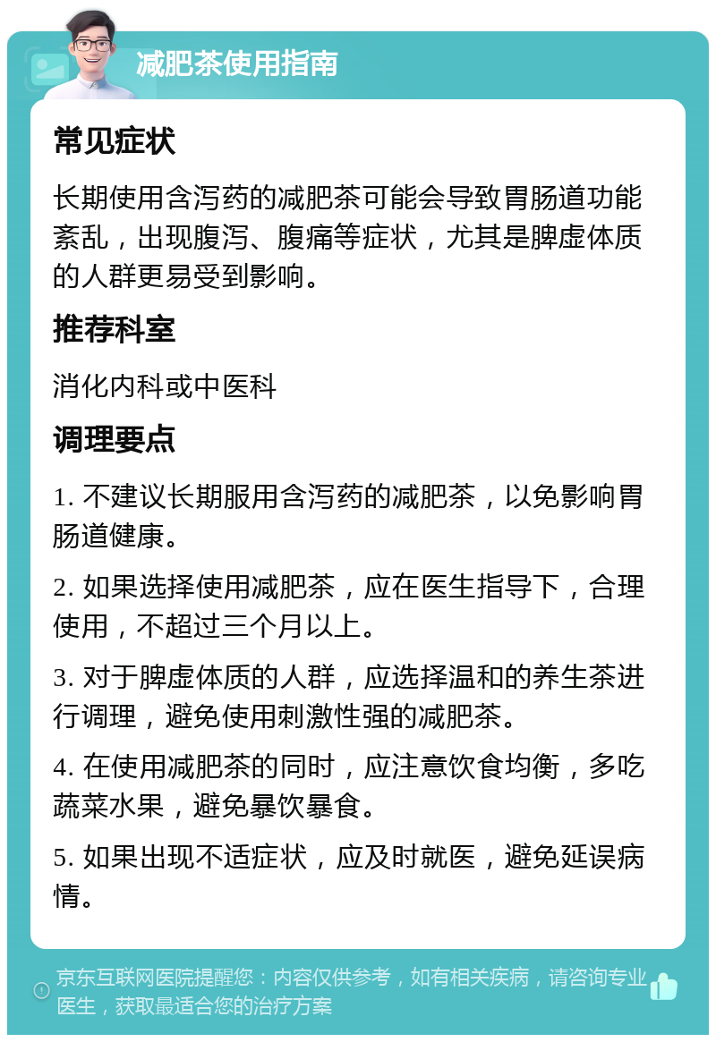 减肥茶使用指南 常见症状 长期使用含泻药的减肥茶可能会导致胃肠道功能紊乱，出现腹泻、腹痛等症状，尤其是脾虚体质的人群更易受到影响。 推荐科室 消化内科或中医科 调理要点 1. 不建议长期服用含泻药的减肥茶，以免影响胃肠道健康。 2. 如果选择使用减肥茶，应在医生指导下，合理使用，不超过三个月以上。 3. 对于脾虚体质的人群，应选择温和的养生茶进行调理，避免使用刺激性强的减肥茶。 4. 在使用减肥茶的同时，应注意饮食均衡，多吃蔬菜水果，避免暴饮暴食。 5. 如果出现不适症状，应及时就医，避免延误病情。