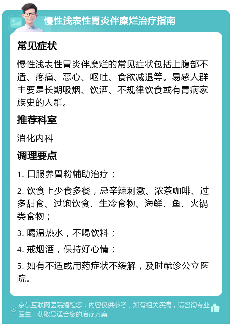 慢性浅表性胃炎伴糜烂治疗指南 常见症状 慢性浅表性胃炎伴糜烂的常见症状包括上腹部不适、疼痛、恶心、呕吐、食欲减退等。易感人群主要是长期吸烟、饮酒、不规律饮食或有胃病家族史的人群。 推荐科室 消化内科 调理要点 1. 口服养胃粉辅助治疗； 2. 饮食上少食多餐，忌辛辣刺激、浓茶咖啡、过多甜食、过饱饮食、生冷食物、海鲜、鱼、火锅类食物； 3. 喝温热水，不喝饮料； 4. 戒烟酒，保持好心情； 5. 如有不适或用药症状不缓解，及时就诊公立医院。