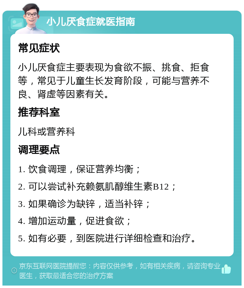 小儿厌食症就医指南 常见症状 小儿厌食症主要表现为食欲不振、挑食、拒食等，常见于儿童生长发育阶段，可能与营养不良、肾虚等因素有关。 推荐科室 儿科或营养科 调理要点 1. 饮食调理，保证营养均衡； 2. 可以尝试补充赖氨肌醇维生素B12； 3. 如果确诊为缺锌，适当补锌； 4. 增加运动量，促进食欲； 5. 如有必要，到医院进行详细检查和治疗。