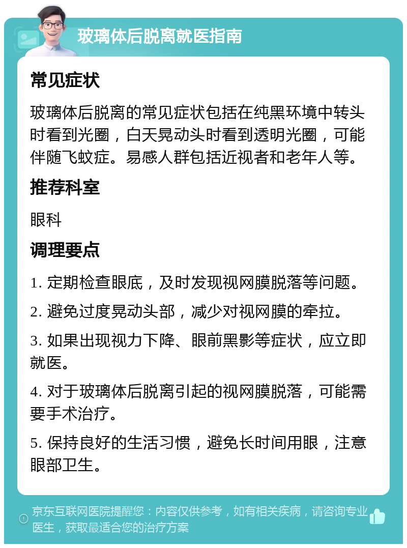 玻璃体后脱离就医指南 常见症状 玻璃体后脱离的常见症状包括在纯黑环境中转头时看到光圈，白天晃动头时看到透明光圈，可能伴随飞蚊症。易感人群包括近视者和老年人等。 推荐科室 眼科 调理要点 1. 定期检查眼底，及时发现视网膜脱落等问题。 2. 避免过度晃动头部，减少对视网膜的牵拉。 3. 如果出现视力下降、眼前黑影等症状，应立即就医。 4. 对于玻璃体后脱离引起的视网膜脱落，可能需要手术治疗。 5. 保持良好的生活习惯，避免长时间用眼，注意眼部卫生。