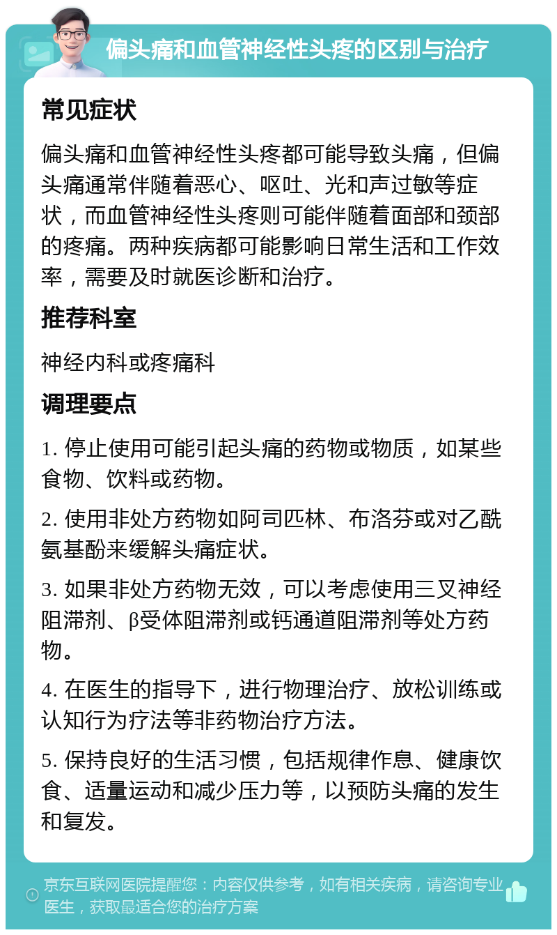 偏头痛和血管神经性头疼的区别与治疗 常见症状 偏头痛和血管神经性头疼都可能导致头痛，但偏头痛通常伴随着恶心、呕吐、光和声过敏等症状，而血管神经性头疼则可能伴随着面部和颈部的疼痛。两种疾病都可能影响日常生活和工作效率，需要及时就医诊断和治疗。 推荐科室 神经内科或疼痛科 调理要点 1. 停止使用可能引起头痛的药物或物质，如某些食物、饮料或药物。 2. 使用非处方药物如阿司匹林、布洛芬或对乙酰氨基酚来缓解头痛症状。 3. 如果非处方药物无效，可以考虑使用三叉神经阻滞剂、β受体阻滞剂或钙通道阻滞剂等处方药物。 4. 在医生的指导下，进行物理治疗、放松训练或认知行为疗法等非药物治疗方法。 5. 保持良好的生活习惯，包括规律作息、健康饮食、适量运动和减少压力等，以预防头痛的发生和复发。