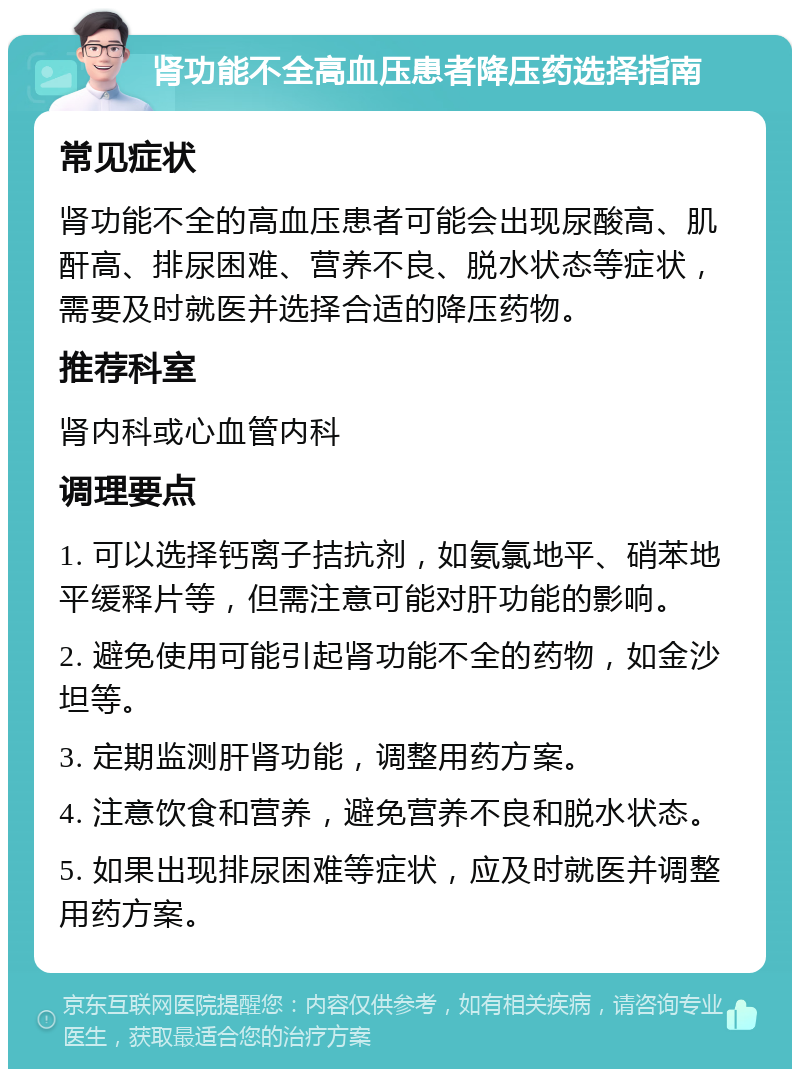 肾功能不全高血压患者降压药选择指南 常见症状 肾功能不全的高血压患者可能会出现尿酸高、肌酐高、排尿困难、营养不良、脱水状态等症状，需要及时就医并选择合适的降压药物。 推荐科室 肾内科或心血管内科 调理要点 1. 可以选择钙离子拮抗剂，如氨氯地平、硝苯地平缓释片等，但需注意可能对肝功能的影响。 2. 避免使用可能引起肾功能不全的药物，如金沙坦等。 3. 定期监测肝肾功能，调整用药方案。 4. 注意饮食和营养，避免营养不良和脱水状态。 5. 如果出现排尿困难等症状，应及时就医并调整用药方案。