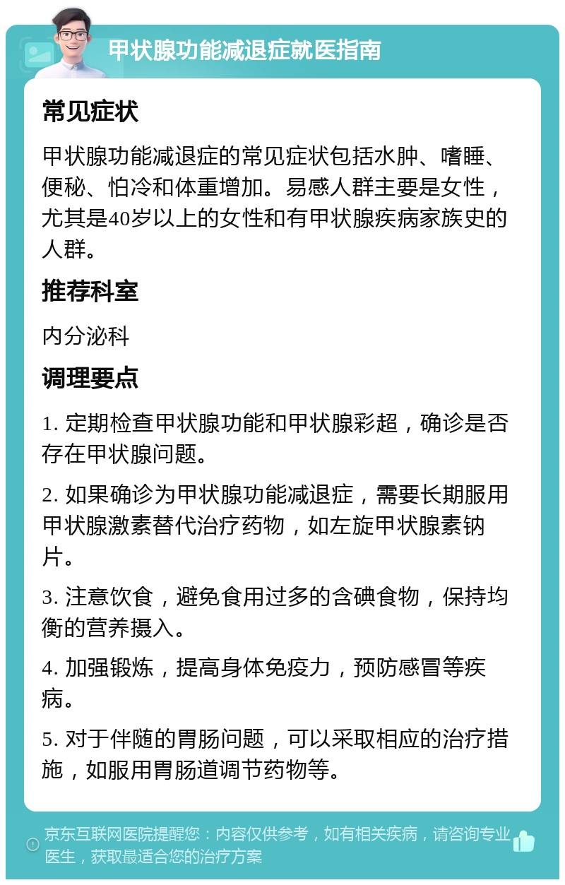 甲状腺功能减退症就医指南 常见症状 甲状腺功能减退症的常见症状包括水肿、嗜睡、便秘、怕冷和体重增加。易感人群主要是女性，尤其是40岁以上的女性和有甲状腺疾病家族史的人群。 推荐科室 内分泌科 调理要点 1. 定期检查甲状腺功能和甲状腺彩超，确诊是否存在甲状腺问题。 2. 如果确诊为甲状腺功能减退症，需要长期服用甲状腺激素替代治疗药物，如左旋甲状腺素钠片。 3. 注意饮食，避免食用过多的含碘食物，保持均衡的营养摄入。 4. 加强锻炼，提高身体免疫力，预防感冒等疾病。 5. 对于伴随的胃肠问题，可以采取相应的治疗措施，如服用胃肠道调节药物等。