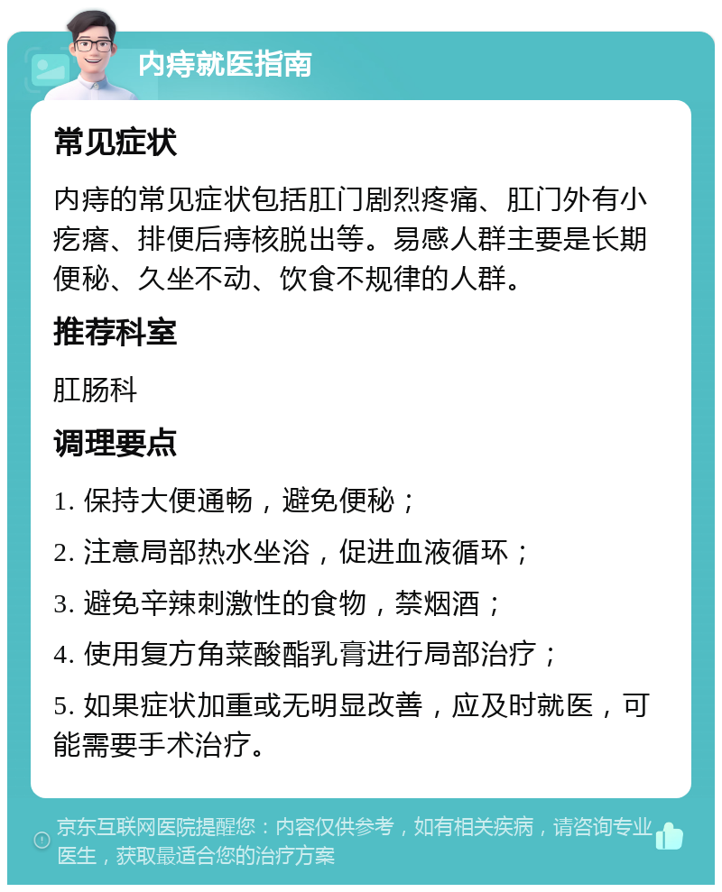 内痔就医指南 常见症状 内痔的常见症状包括肛门剧烈疼痛、肛门外有小疙瘩、排便后痔核脱出等。易感人群主要是长期便秘、久坐不动、饮食不规律的人群。 推荐科室 肛肠科 调理要点 1. 保持大便通畅，避免便秘； 2. 注意局部热水坐浴，促进血液循环； 3. 避免辛辣刺激性的食物，禁烟酒； 4. 使用复方角菜酸酯乳膏进行局部治疗； 5. 如果症状加重或无明显改善，应及时就医，可能需要手术治疗。