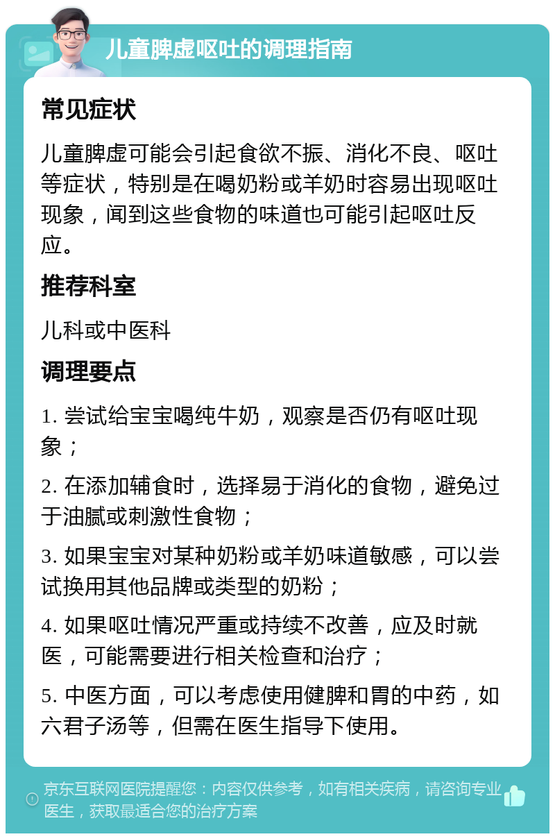 儿童脾虚呕吐的调理指南 常见症状 儿童脾虚可能会引起食欲不振、消化不良、呕吐等症状，特别是在喝奶粉或羊奶时容易出现呕吐现象，闻到这些食物的味道也可能引起呕吐反应。 推荐科室 儿科或中医科 调理要点 1. 尝试给宝宝喝纯牛奶，观察是否仍有呕吐现象； 2. 在添加辅食时，选择易于消化的食物，避免过于油腻或刺激性食物； 3. 如果宝宝对某种奶粉或羊奶味道敏感，可以尝试换用其他品牌或类型的奶粉； 4. 如果呕吐情况严重或持续不改善，应及时就医，可能需要进行相关检查和治疗； 5. 中医方面，可以考虑使用健脾和胃的中药，如六君子汤等，但需在医生指导下使用。