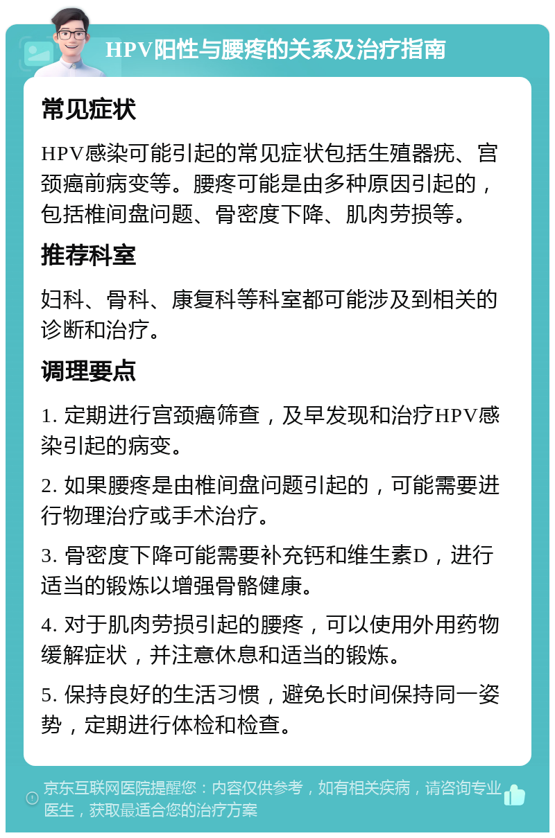 HPV阳性与腰疼的关系及治疗指南 常见症状 HPV感染可能引起的常见症状包括生殖器疣、宫颈癌前病变等。腰疼可能是由多种原因引起的，包括椎间盘问题、骨密度下降、肌肉劳损等。 推荐科室 妇科、骨科、康复科等科室都可能涉及到相关的诊断和治疗。 调理要点 1. 定期进行宫颈癌筛查，及早发现和治疗HPV感染引起的病变。 2. 如果腰疼是由椎间盘问题引起的，可能需要进行物理治疗或手术治疗。 3. 骨密度下降可能需要补充钙和维生素D，进行适当的锻炼以增强骨骼健康。 4. 对于肌肉劳损引起的腰疼，可以使用外用药物缓解症状，并注意休息和适当的锻炼。 5. 保持良好的生活习惯，避免长时间保持同一姿势，定期进行体检和检查。