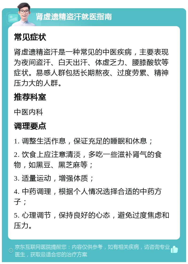 肾虚遗精盗汗就医指南 常见症状 肾虚遗精盗汗是一种常见的中医疾病，主要表现为夜间盗汗、白天出汗、体虚乏力、腰膝酸软等症状。易感人群包括长期熬夜、过度劳累、精神压力大的人群。 推荐科室 中医内科 调理要点 1. 调整生活作息，保证充足的睡眠和休息； 2. 饮食上应注意清淡，多吃一些滋补肾气的食物，如黑豆、黑芝麻等； 3. 适量运动，增强体质； 4. 中药调理，根据个人情况选择合适的中药方子； 5. 心理调节，保持良好的心态，避免过度焦虑和压力。