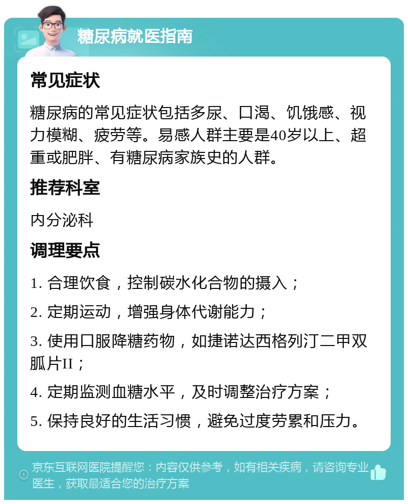 糖尿病就医指南 常见症状 糖尿病的常见症状包括多尿、口渴、饥饿感、视力模糊、疲劳等。易感人群主要是40岁以上、超重或肥胖、有糖尿病家族史的人群。 推荐科室 内分泌科 调理要点 1. 合理饮食，控制碳水化合物的摄入； 2. 定期运动，增强身体代谢能力； 3. 使用口服降糖药物，如捷诺达西格列汀二甲双胍片II； 4. 定期监测血糖水平，及时调整治疗方案； 5. 保持良好的生活习惯，避免过度劳累和压力。