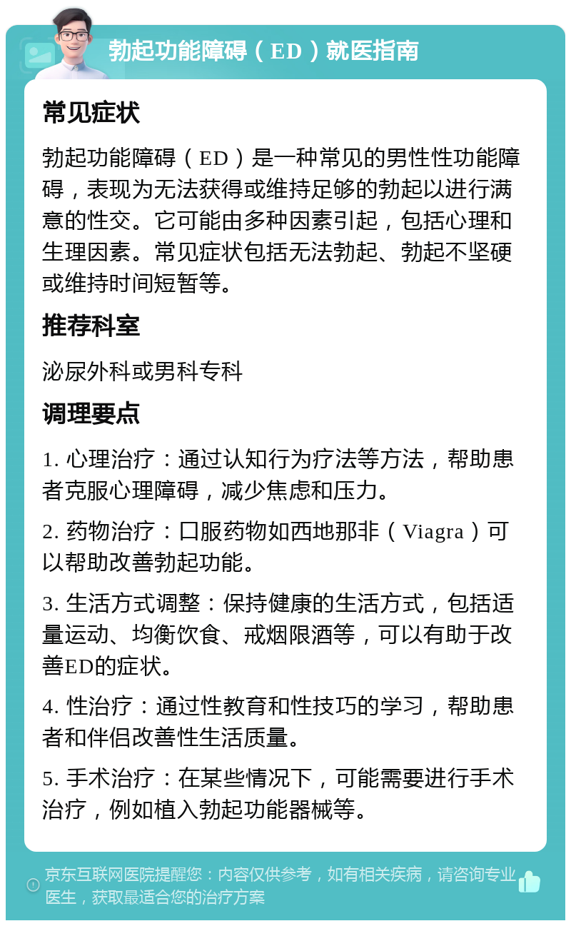 勃起功能障碍（ED）就医指南 常见症状 勃起功能障碍（ED）是一种常见的男性性功能障碍，表现为无法获得或维持足够的勃起以进行满意的性交。它可能由多种因素引起，包括心理和生理因素。常见症状包括无法勃起、勃起不坚硬或维持时间短暂等。 推荐科室 泌尿外科或男科专科 调理要点 1. 心理治疗：通过认知行为疗法等方法，帮助患者克服心理障碍，减少焦虑和压力。 2. 药物治疗：口服药物如西地那非（Viagra）可以帮助改善勃起功能。 3. 生活方式调整：保持健康的生活方式，包括适量运动、均衡饮食、戒烟限酒等，可以有助于改善ED的症状。 4. 性治疗：通过性教育和性技巧的学习，帮助患者和伴侣改善性生活质量。 5. 手术治疗：在某些情况下，可能需要进行手术治疗，例如植入勃起功能器械等。