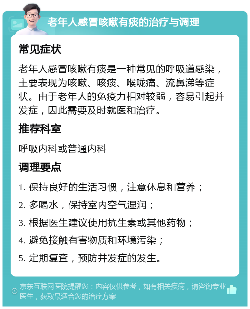 老年人感冒咳嗽有痰的治疗与调理 常见症状 老年人感冒咳嗽有痰是一种常见的呼吸道感染，主要表现为咳嗽、咳痰、喉咙痛、流鼻涕等症状。由于老年人的免疫力相对较弱，容易引起并发症，因此需要及时就医和治疗。 推荐科室 呼吸内科或普通内科 调理要点 1. 保持良好的生活习惯，注意休息和营养； 2. 多喝水，保持室内空气湿润； 3. 根据医生建议使用抗生素或其他药物； 4. 避免接触有害物质和环境污染； 5. 定期复查，预防并发症的发生。