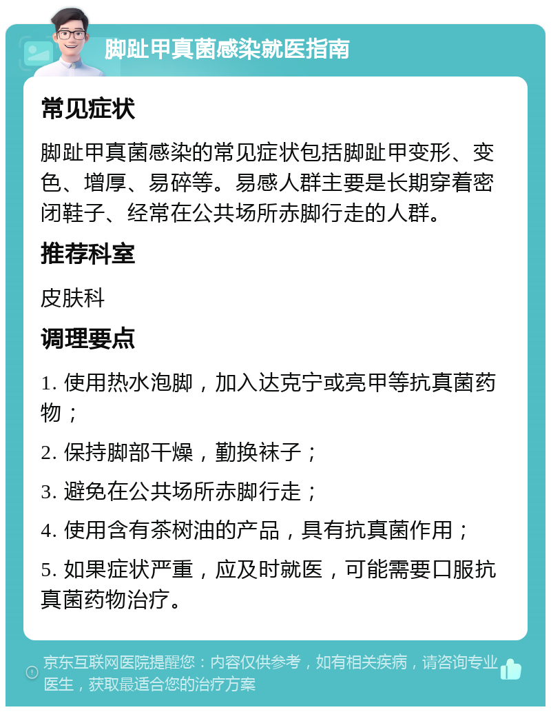 脚趾甲真菌感染就医指南 常见症状 脚趾甲真菌感染的常见症状包括脚趾甲变形、变色、增厚、易碎等。易感人群主要是长期穿着密闭鞋子、经常在公共场所赤脚行走的人群。 推荐科室 皮肤科 调理要点 1. 使用热水泡脚，加入达克宁或亮甲等抗真菌药物； 2. 保持脚部干燥，勤换袜子； 3. 避免在公共场所赤脚行走； 4. 使用含有茶树油的产品，具有抗真菌作用； 5. 如果症状严重，应及时就医，可能需要口服抗真菌药物治疗。