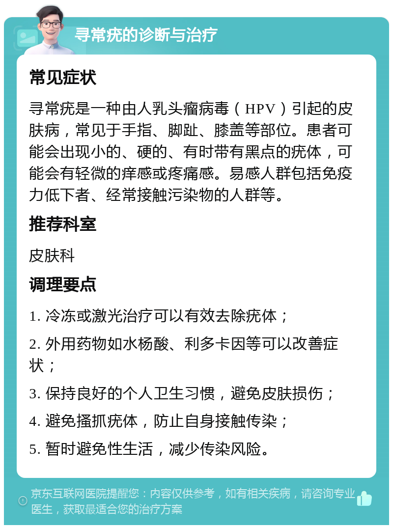 寻常疣的诊断与治疗 常见症状 寻常疣是一种由人乳头瘤病毒（HPV）引起的皮肤病，常见于手指、脚趾、膝盖等部位。患者可能会出现小的、硬的、有时带有黑点的疣体，可能会有轻微的痒感或疼痛感。易感人群包括免疫力低下者、经常接触污染物的人群等。 推荐科室 皮肤科 调理要点 1. 冷冻或激光治疗可以有效去除疣体； 2. 外用药物如水杨酸、利多卡因等可以改善症状； 3. 保持良好的个人卫生习惯，避免皮肤损伤； 4. 避免搔抓疣体，防止自身接触传染； 5. 暂时避免性生活，减少传染风险。