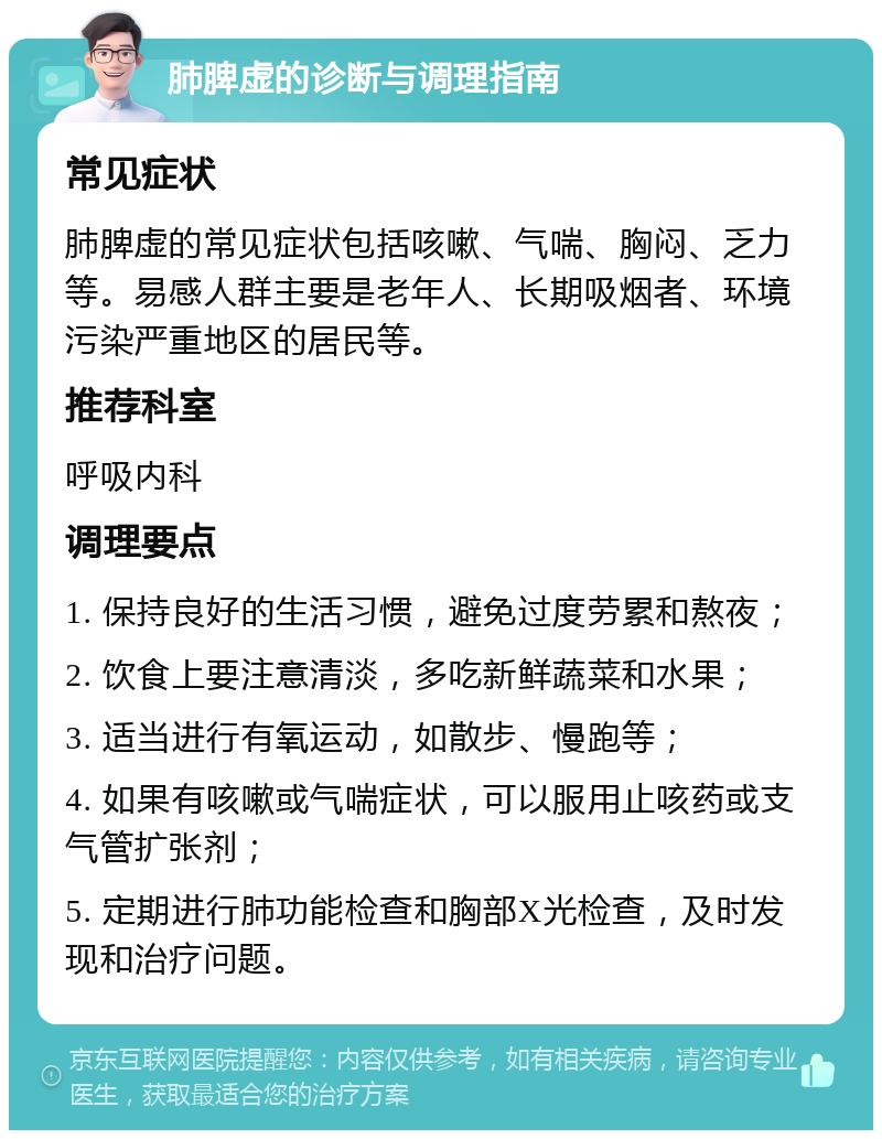 肺脾虚的诊断与调理指南 常见症状 肺脾虚的常见症状包括咳嗽、气喘、胸闷、乏力等。易感人群主要是老年人、长期吸烟者、环境污染严重地区的居民等。 推荐科室 呼吸内科 调理要点 1. 保持良好的生活习惯，避免过度劳累和熬夜； 2. 饮食上要注意清淡，多吃新鲜蔬菜和水果； 3. 适当进行有氧运动，如散步、慢跑等； 4. 如果有咳嗽或气喘症状，可以服用止咳药或支气管扩张剂； 5. 定期进行肺功能检查和胸部X光检查，及时发现和治疗问题。