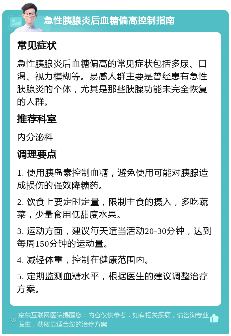 急性胰腺炎后血糖偏高控制指南 常见症状 急性胰腺炎后血糖偏高的常见症状包括多尿、口渴、视力模糊等。易感人群主要是曾经患有急性胰腺炎的个体，尤其是那些胰腺功能未完全恢复的人群。 推荐科室 内分泌科 调理要点 1. 使用胰岛素控制血糖，避免使用可能对胰腺造成损伤的强效降糖药。 2. 饮食上要定时定量，限制主食的摄入，多吃蔬菜，少量食用低甜度水果。 3. 运动方面，建议每天适当活动20-30分钟，达到每周150分钟的运动量。 4. 减轻体重，控制在健康范围内。 5. 定期监测血糖水平，根据医生的建议调整治疗方案。