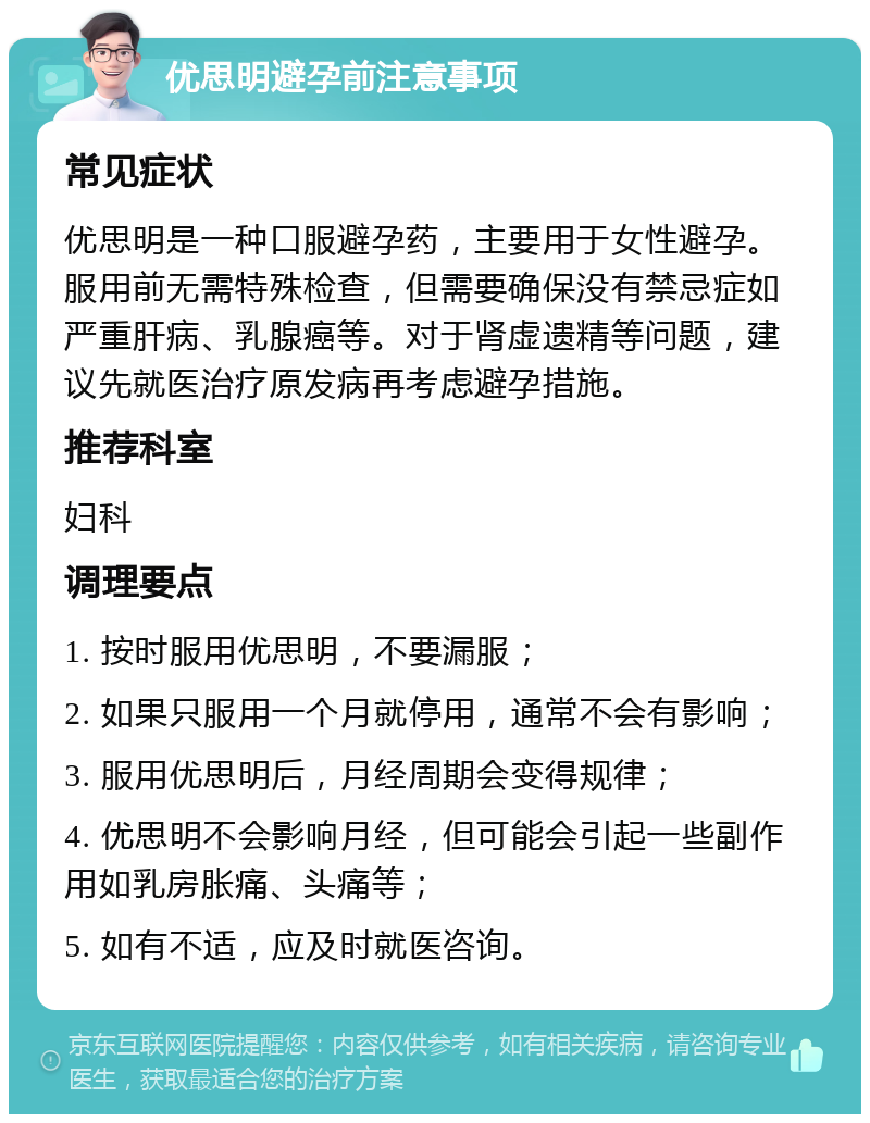 优思明避孕前注意事项 常见症状 优思明是一种口服避孕药，主要用于女性避孕。服用前无需特殊检查，但需要确保没有禁忌症如严重肝病、乳腺癌等。对于肾虚遗精等问题，建议先就医治疗原发病再考虑避孕措施。 推荐科室 妇科 调理要点 1. 按时服用优思明，不要漏服； 2. 如果只服用一个月就停用，通常不会有影响； 3. 服用优思明后，月经周期会变得规律； 4. 优思明不会影响月经，但可能会引起一些副作用如乳房胀痛、头痛等； 5. 如有不适，应及时就医咨询。