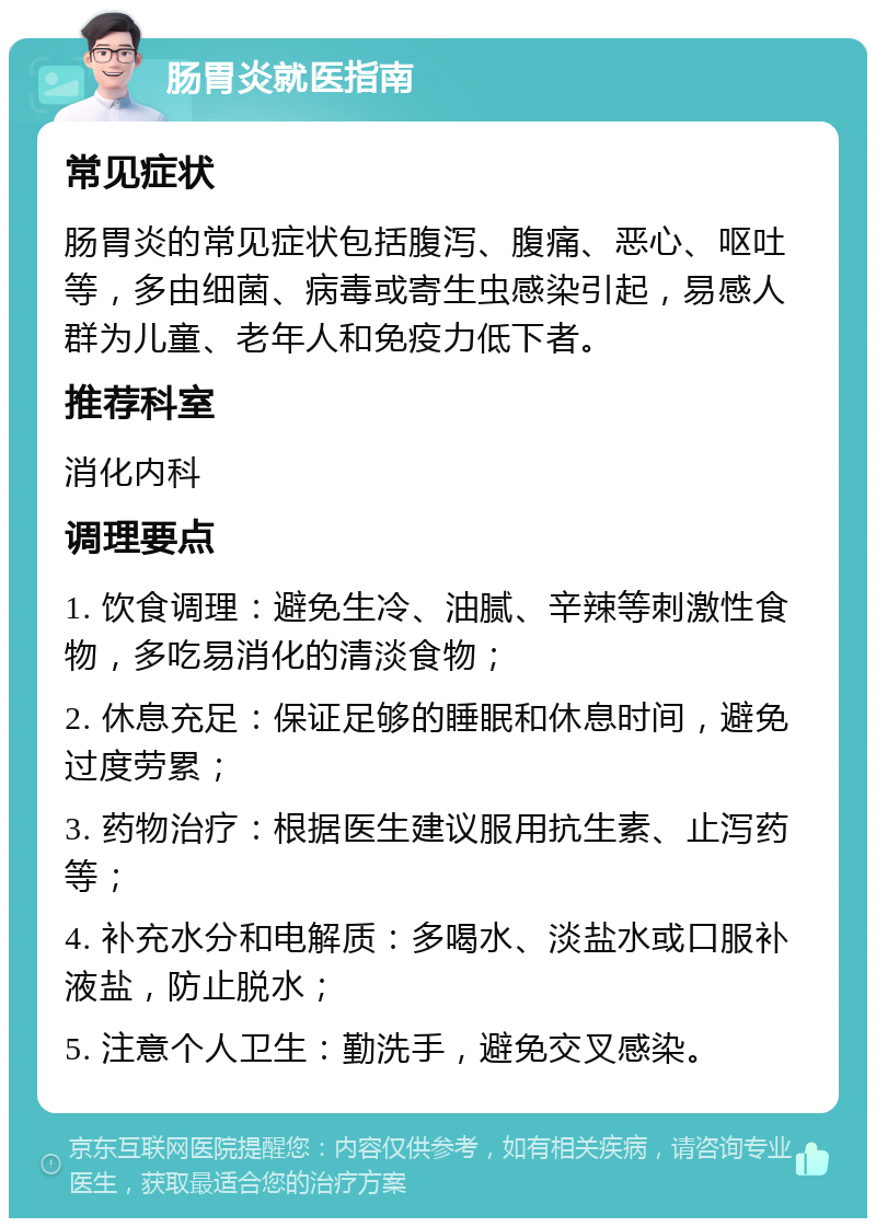 肠胃炎就医指南 常见症状 肠胃炎的常见症状包括腹泻、腹痛、恶心、呕吐等，多由细菌、病毒或寄生虫感染引起，易感人群为儿童、老年人和免疫力低下者。 推荐科室 消化内科 调理要点 1. 饮食调理：避免生冷、油腻、辛辣等刺激性食物，多吃易消化的清淡食物； 2. 休息充足：保证足够的睡眠和休息时间，避免过度劳累； 3. 药物治疗：根据医生建议服用抗生素、止泻药等； 4. 补充水分和电解质：多喝水、淡盐水或口服补液盐，防止脱水； 5. 注意个人卫生：勤洗手，避免交叉感染。