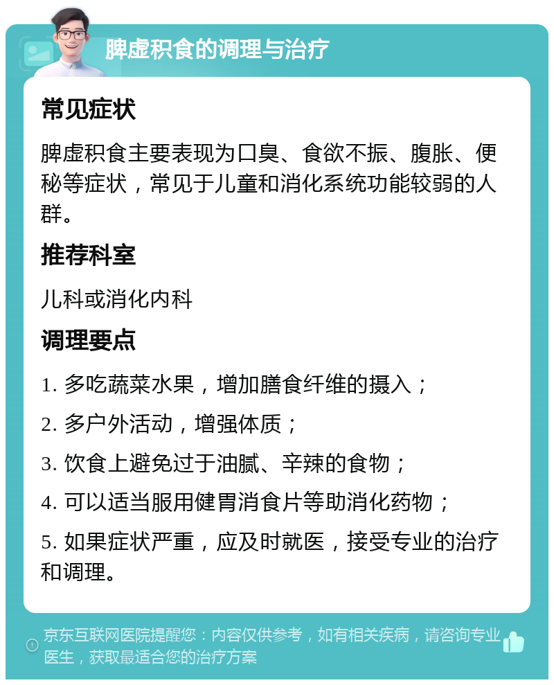 脾虚积食的调理与治疗 常见症状 脾虚积食主要表现为口臭、食欲不振、腹胀、便秘等症状，常见于儿童和消化系统功能较弱的人群。 推荐科室 儿科或消化内科 调理要点 1. 多吃蔬菜水果，增加膳食纤维的摄入； 2. 多户外活动，增强体质； 3. 饮食上避免过于油腻、辛辣的食物； 4. 可以适当服用健胃消食片等助消化药物； 5. 如果症状严重，应及时就医，接受专业的治疗和调理。