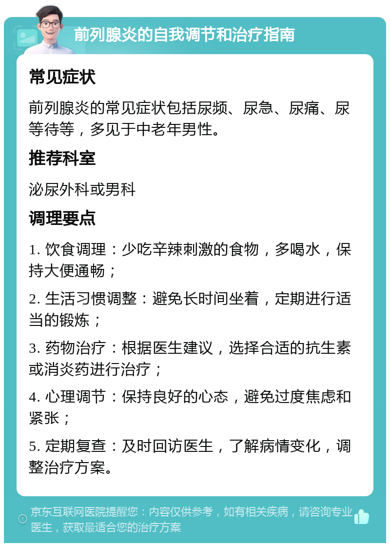 前列腺炎的自我调节和治疗指南 常见症状 前列腺炎的常见症状包括尿频、尿急、尿痛、尿等待等，多见于中老年男性。 推荐科室 泌尿外科或男科 调理要点 1. 饮食调理：少吃辛辣刺激的食物，多喝水，保持大便通畅； 2. 生活习惯调整：避免长时间坐着，定期进行适当的锻炼； 3. 药物治疗：根据医生建议，选择合适的抗生素或消炎药进行治疗； 4. 心理调节：保持良好的心态，避免过度焦虑和紧张； 5. 定期复查：及时回访医生，了解病情变化，调整治疗方案。