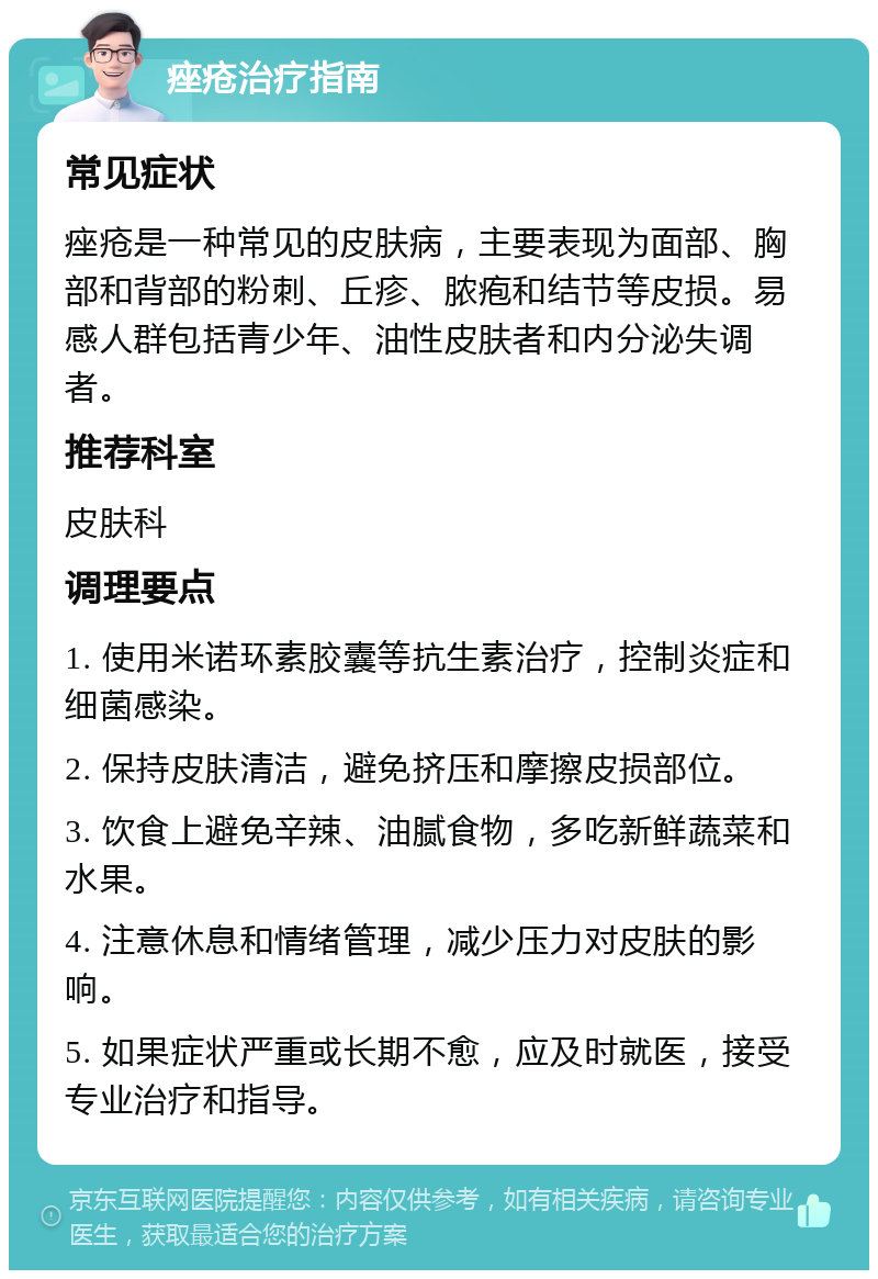 痤疮治疗指南 常见症状 痤疮是一种常见的皮肤病，主要表现为面部、胸部和背部的粉刺、丘疹、脓疱和结节等皮损。易感人群包括青少年、油性皮肤者和内分泌失调者。 推荐科室 皮肤科 调理要点 1. 使用米诺环素胶囊等抗生素治疗，控制炎症和细菌感染。 2. 保持皮肤清洁，避免挤压和摩擦皮损部位。 3. 饮食上避免辛辣、油腻食物，多吃新鲜蔬菜和水果。 4. 注意休息和情绪管理，减少压力对皮肤的影响。 5. 如果症状严重或长期不愈，应及时就医，接受专业治疗和指导。