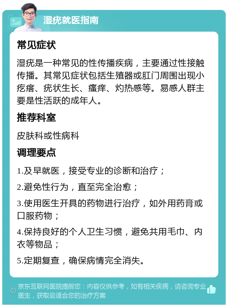 湿疣就医指南 常见症状 湿疣是一种常见的性传播疾病，主要通过性接触传播。其常见症状包括生殖器或肛门周围出现小疙瘩、疣状生长、瘙痒、灼热感等。易感人群主要是性活跃的成年人。 推荐科室 皮肤科或性病科 调理要点 1.及早就医，接受专业的诊断和治疗； 2.避免性行为，直至完全治愈； 3.使用医生开具的药物进行治疗，如外用药膏或口服药物； 4.保持良好的个人卫生习惯，避免共用毛巾、内衣等物品； 5.定期复查，确保病情完全消失。