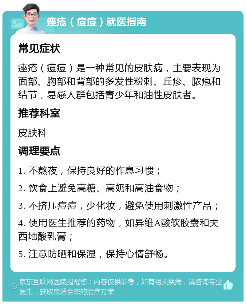 痤疮（痘痘）就医指南 常见症状 痤疮（痘痘）是一种常见的皮肤病，主要表现为面部、胸部和背部的多发性粉刺、丘疹、脓疱和结节，易感人群包括青少年和油性皮肤者。 推荐科室 皮肤科 调理要点 1. 不熬夜，保持良好的作息习惯； 2. 饮食上避免高糖、高奶和高油食物； 3. 不挤压痘痘，少化妆，避免使用刺激性产品； 4. 使用医生推荐的药物，如异维A酸软胶囊和夫西地酸乳膏； 5. 注意防晒和保湿，保持心情舒畅。