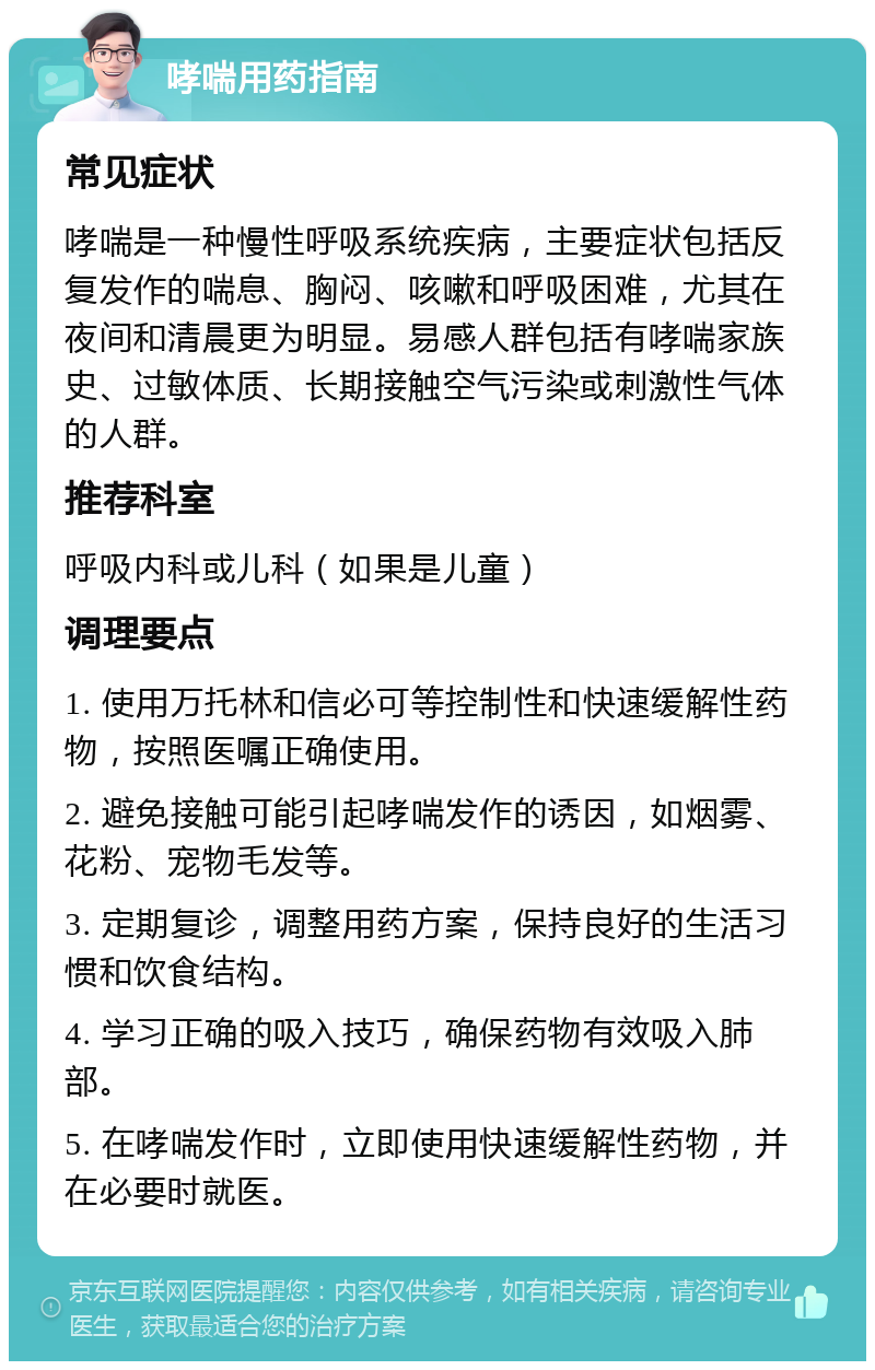 哮喘用药指南 常见症状 哮喘是一种慢性呼吸系统疾病，主要症状包括反复发作的喘息、胸闷、咳嗽和呼吸困难，尤其在夜间和清晨更为明显。易感人群包括有哮喘家族史、过敏体质、长期接触空气污染或刺激性气体的人群。 推荐科室 呼吸内科或儿科（如果是儿童） 调理要点 1. 使用万托林和信必可等控制性和快速缓解性药物，按照医嘱正确使用。 2. 避免接触可能引起哮喘发作的诱因，如烟雾、花粉、宠物毛发等。 3. 定期复诊，调整用药方案，保持良好的生活习惯和饮食结构。 4. 学习正确的吸入技巧，确保药物有效吸入肺部。 5. 在哮喘发作时，立即使用快速缓解性药物，并在必要时就医。