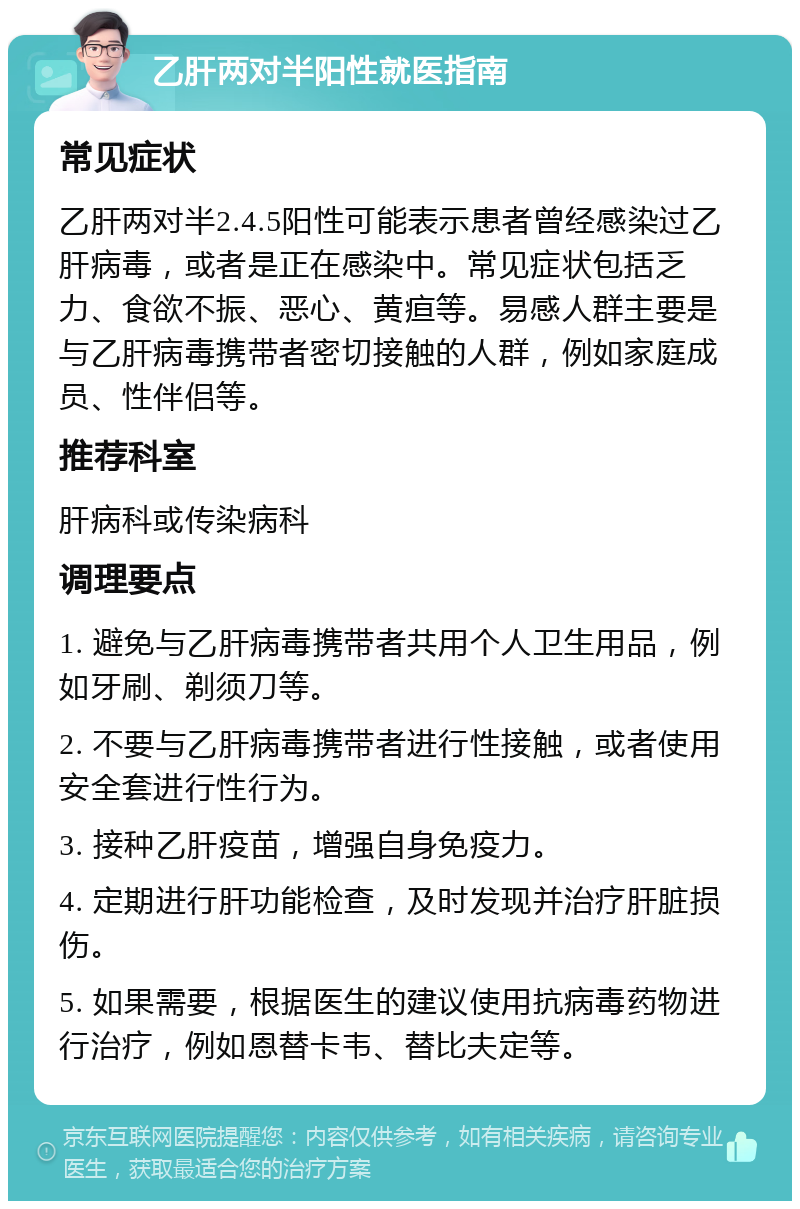 乙肝两对半阳性就医指南 常见症状 乙肝两对半2.4.5阳性可能表示患者曾经感染过乙肝病毒，或者是正在感染中。常见症状包括乏力、食欲不振、恶心、黄疸等。易感人群主要是与乙肝病毒携带者密切接触的人群，例如家庭成员、性伴侣等。 推荐科室 肝病科或传染病科 调理要点 1. 避免与乙肝病毒携带者共用个人卫生用品，例如牙刷、剃须刀等。 2. 不要与乙肝病毒携带者进行性接触，或者使用安全套进行性行为。 3. 接种乙肝疫苗，增强自身免疫力。 4. 定期进行肝功能检查，及时发现并治疗肝脏损伤。 5. 如果需要，根据医生的建议使用抗病毒药物进行治疗，例如恩替卡韦、替比夫定等。