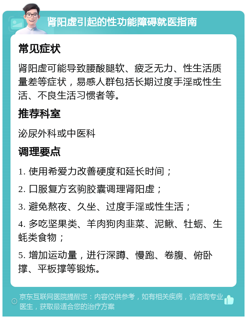 肾阳虚引起的性功能障碍就医指南 常见症状 肾阳虚可能导致腰酸腿软、疲乏无力、性生活质量差等症状，易感人群包括长期过度手淫或性生活、不良生活习惯者等。 推荐科室 泌尿外科或中医科 调理要点 1. 使用希爱力改善硬度和延长时间； 2. 口服复方玄驹胶囊调理肾阳虚； 3. 避免熬夜、久坐、过度手淫或性生活； 4. 多吃坚果类、羊肉狗肉韭菜、泥鳅、牡蛎、生蚝类食物； 5. 增加运动量，进行深蹲、慢跑、卷腹、俯卧撑、平板撑等锻炼。