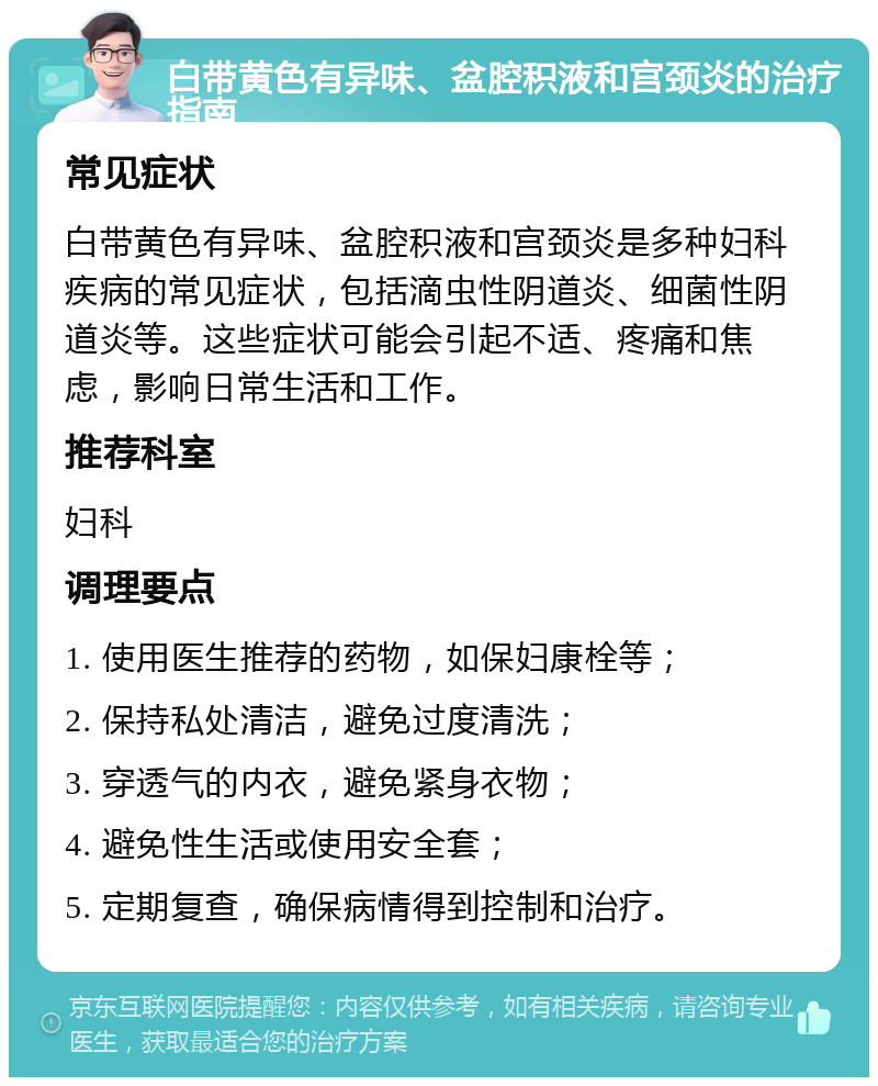 白带黄色有异味、盆腔积液和宫颈炎的治疗指南 常见症状 白带黄色有异味、盆腔积液和宫颈炎是多种妇科疾病的常见症状，包括滴虫性阴道炎、细菌性阴道炎等。这些症状可能会引起不适、疼痛和焦虑，影响日常生活和工作。 推荐科室 妇科 调理要点 1. 使用医生推荐的药物，如保妇康栓等； 2. 保持私处清洁，避免过度清洗； 3. 穿透气的内衣，避免紧身衣物； 4. 避免性生活或使用安全套； 5. 定期复查，确保病情得到控制和治疗。