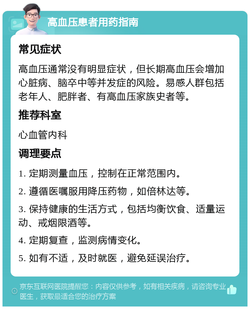 高血压患者用药指南 常见症状 高血压通常没有明显症状，但长期高血压会增加心脏病、脑卒中等并发症的风险。易感人群包括老年人、肥胖者、有高血压家族史者等。 推荐科室 心血管内科 调理要点 1. 定期测量血压，控制在正常范围内。 2. 遵循医嘱服用降压药物，如倍林达等。 3. 保持健康的生活方式，包括均衡饮食、适量运动、戒烟限酒等。 4. 定期复查，监测病情变化。 5. 如有不适，及时就医，避免延误治疗。