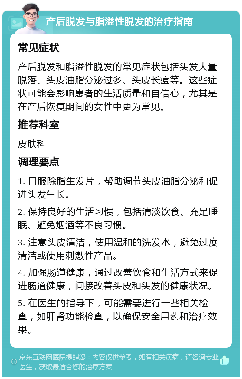 产后脱发与脂溢性脱发的治疗指南 常见症状 产后脱发和脂溢性脱发的常见症状包括头发大量脱落、头皮油脂分泌过多、头皮长痘等。这些症状可能会影响患者的生活质量和自信心，尤其是在产后恢复期间的女性中更为常见。 推荐科室 皮肤科 调理要点 1. 口服除脂生发片，帮助调节头皮油脂分泌和促进头发生长。 2. 保持良好的生活习惯，包括清淡饮食、充足睡眠、避免烟酒等不良习惯。 3. 注意头皮清洁，使用温和的洗发水，避免过度清洁或使用刺激性产品。 4. 加强肠道健康，通过改善饮食和生活方式来促进肠道健康，间接改善头皮和头发的健康状况。 5. 在医生的指导下，可能需要进行一些相关检查，如肝肾功能检查，以确保安全用药和治疗效果。