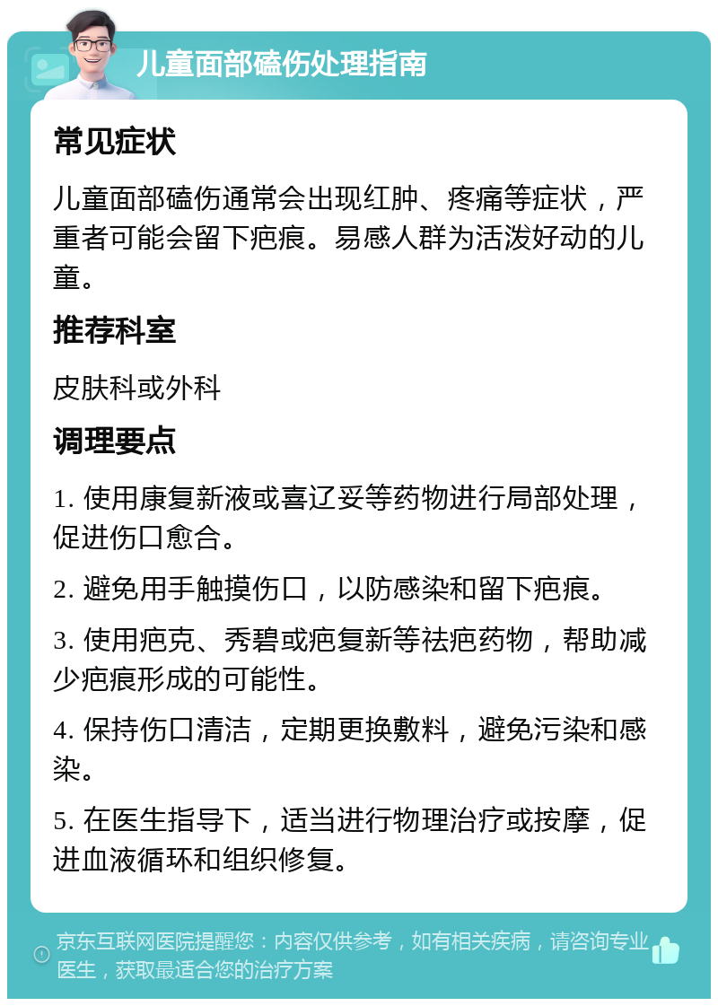 儿童面部磕伤处理指南 常见症状 儿童面部磕伤通常会出现红肿、疼痛等症状，严重者可能会留下疤痕。易感人群为活泼好动的儿童。 推荐科室 皮肤科或外科 调理要点 1. 使用康复新液或喜辽妥等药物进行局部处理，促进伤口愈合。 2. 避免用手触摸伤口，以防感染和留下疤痕。 3. 使用疤克、秀碧或疤复新等祛疤药物，帮助减少疤痕形成的可能性。 4. 保持伤口清洁，定期更换敷料，避免污染和感染。 5. 在医生指导下，适当进行物理治疗或按摩，促进血液循环和组织修复。