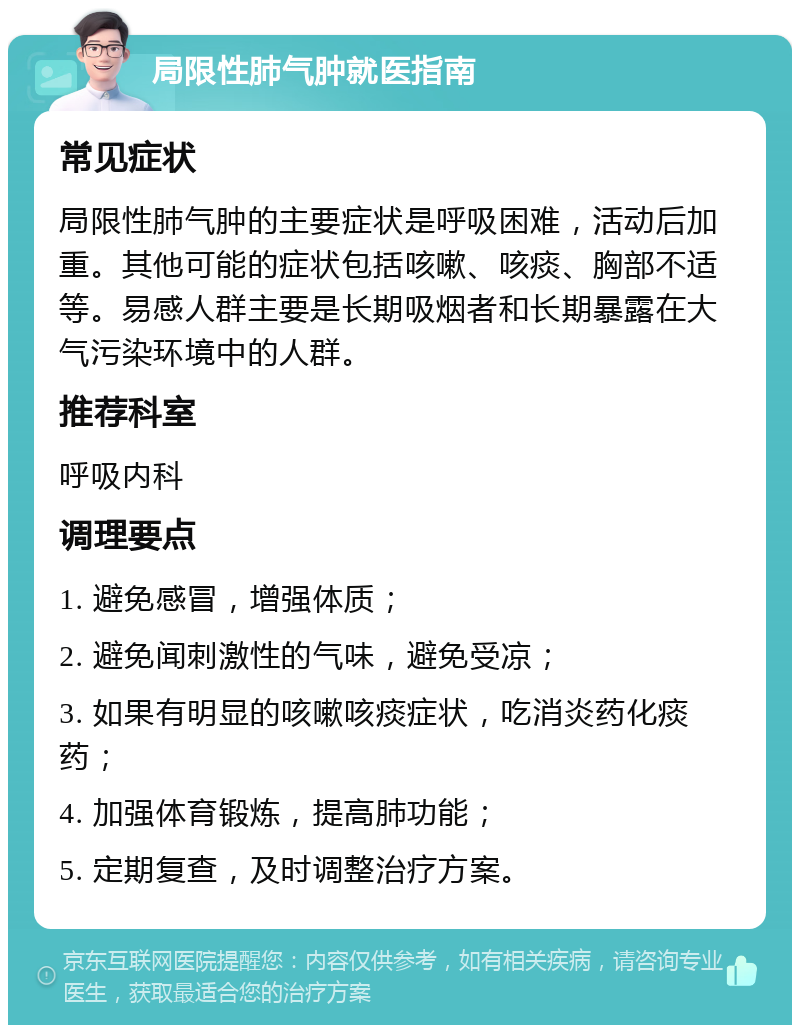 局限性肺气肿就医指南 常见症状 局限性肺气肿的主要症状是呼吸困难，活动后加重。其他可能的症状包括咳嗽、咳痰、胸部不适等。易感人群主要是长期吸烟者和长期暴露在大气污染环境中的人群。 推荐科室 呼吸内科 调理要点 1. 避免感冒，增强体质； 2. 避免闻刺激性的气味，避免受凉； 3. 如果有明显的咳嗽咳痰症状，吃消炎药化痰药； 4. 加强体育锻炼，提高肺功能； 5. 定期复查，及时调整治疗方案。