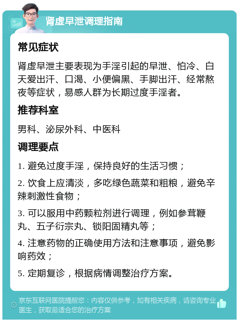 肾虚早泄调理指南 常见症状 肾虚早泄主要表现为手淫引起的早泄、怕冷、白天爱出汗、口渴、小便偏黑、手脚出汗、经常熬夜等症状，易感人群为长期过度手淫者。 推荐科室 男科、泌尿外科、中医科 调理要点 1. 避免过度手淫，保持良好的生活习惯； 2. 饮食上应清淡，多吃绿色蔬菜和粗粮，避免辛辣刺激性食物； 3. 可以服用中药颗粒剂进行调理，例如参茸鞭丸、五子衍宗丸、锁阳固精丸等； 4. 注意药物的正确使用方法和注意事项，避免影响药效； 5. 定期复诊，根据病情调整治疗方案。