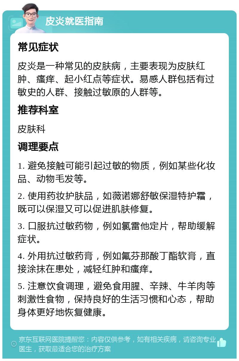 皮炎就医指南 常见症状 皮炎是一种常见的皮肤病，主要表现为皮肤红肿、瘙痒、起小红点等症状。易感人群包括有过敏史的人群、接触过敏原的人群等。 推荐科室 皮肤科 调理要点 1. 避免接触可能引起过敏的物质，例如某些化妆品、动物毛发等。 2. 使用药妆护肤品，如薇诺娜舒敏保湿特护霜，既可以保湿又可以促进肌肤修复。 3. 口服抗过敏药物，例如氯雷他定片，帮助缓解症状。 4. 外用抗过敏药膏，例如氟芬那酸丁酯软膏，直接涂抹在患处，减轻红肿和瘙痒。 5. 注意饮食调理，避免食用腥、辛辣、牛羊肉等刺激性食物，保持良好的生活习惯和心态，帮助身体更好地恢复健康。