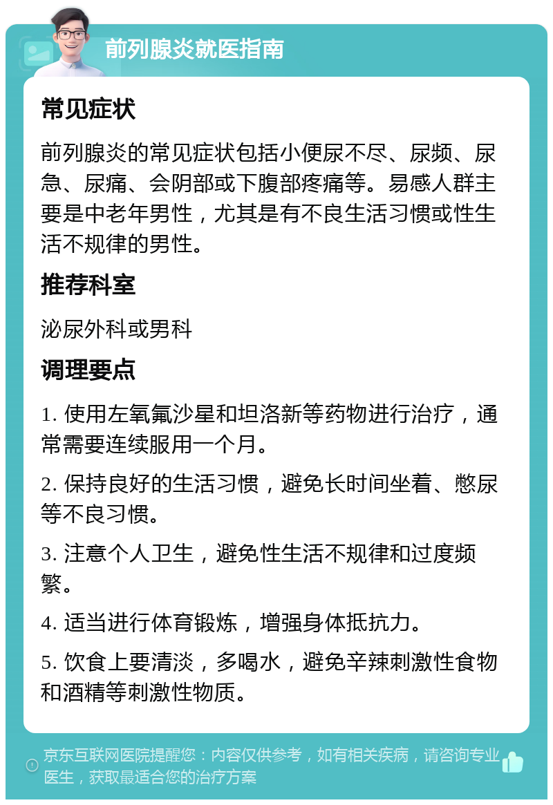 前列腺炎就医指南 常见症状 前列腺炎的常见症状包括小便尿不尽、尿频、尿急、尿痛、会阴部或下腹部疼痛等。易感人群主要是中老年男性，尤其是有不良生活习惯或性生活不规律的男性。 推荐科室 泌尿外科或男科 调理要点 1. 使用左氧氟沙星和坦洛新等药物进行治疗，通常需要连续服用一个月。 2. 保持良好的生活习惯，避免长时间坐着、憋尿等不良习惯。 3. 注意个人卫生，避免性生活不规律和过度频繁。 4. 适当进行体育锻炼，增强身体抵抗力。 5. 饮食上要清淡，多喝水，避免辛辣刺激性食物和酒精等刺激性物质。