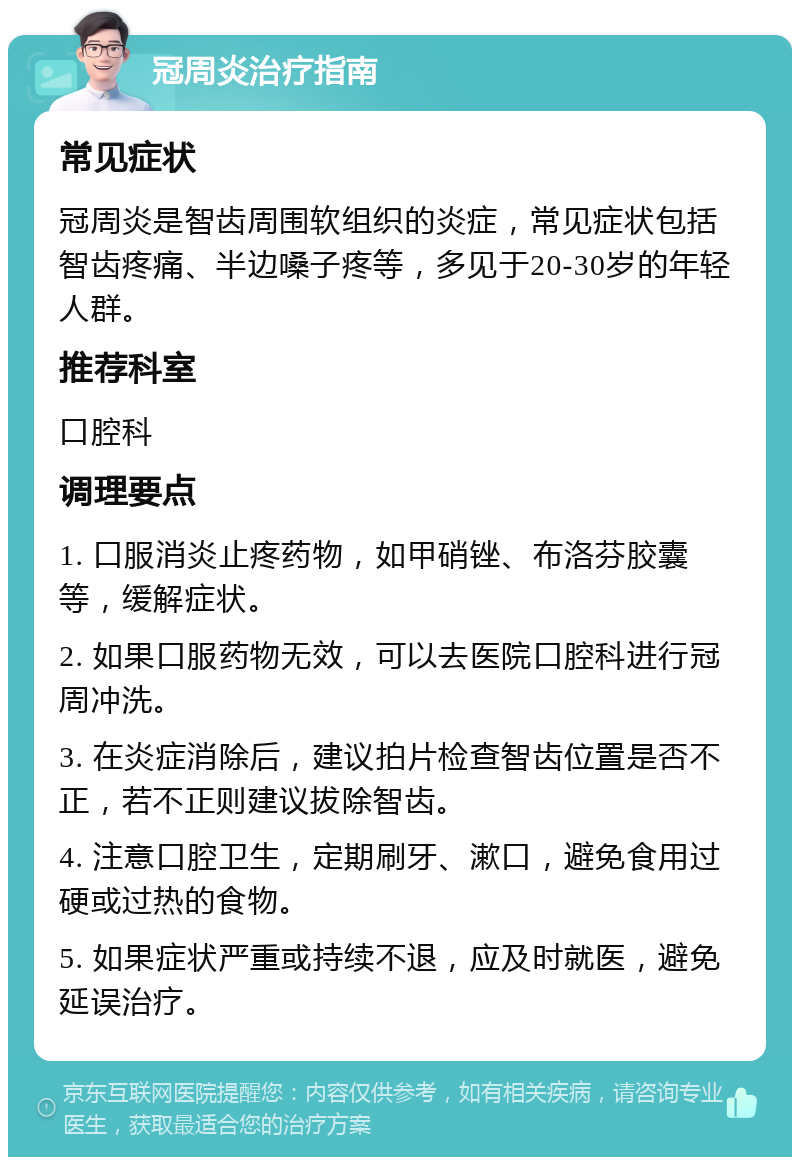 冠周炎治疗指南 常见症状 冠周炎是智齿周围软组织的炎症，常见症状包括智齿疼痛、半边嗓子疼等，多见于20-30岁的年轻人群。 推荐科室 口腔科 调理要点 1. 口服消炎止疼药物，如甲硝锉、布洛芬胶囊等，缓解症状。 2. 如果口服药物无效，可以去医院口腔科进行冠周冲洗。 3. 在炎症消除后，建议拍片检查智齿位置是否不正，若不正则建议拔除智齿。 4. 注意口腔卫生，定期刷牙、漱口，避免食用过硬或过热的食物。 5. 如果症状严重或持续不退，应及时就医，避免延误治疗。